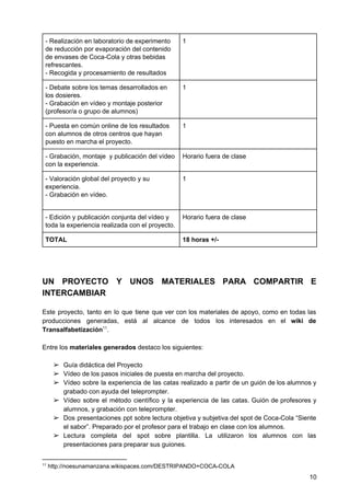 - Realización en laboratorio de experimento
de reducción por evaporación del contenido
de envases de Coca-Cola y otras bebidas
refrescantes.
- Recogida y procesamiento de resultados
1
- Debate sobre los temas desarrollados en
los dosieres.
- Grabación en vídeo y montaje posterior
(profesor/a o grupo de alumnos)
1
- Puesta en común online de los resultados
con alumnos de otros centros que hayan
puesto en marcha el proyecto.
1
- Grabación, montaje y publicación del vídeo
con la experiencia.
Horario fuera de clase
- Valoración global del proyecto y su
experiencia.
- Grabación en vídeo.
1
- Edición y publicación conjunta del vídeo y
toda la experiencia realizada con el proyecto.
Horario fuera de clase
TOTAL 18 horas +/-
UN PROYECTO Y UNOS MATERIALES PARA COMPARTIR E
INTERCAMBIAR
Este proyecto, tanto en lo que tiene que ver con los materiales de apoyo, como en todas las
producciones generadas, está al alcance de todos los interesados en el wiki de
Transalfabetización .11
Entre los ​materiales generados​ destaco los siguientes:
➢ Guía didáctica del Proyecto
➢ Vídeo de los pasos iniciales de puesta en marcha del proyecto.
➢ Vídeo sobre la experiencia de las catas realizado a partir de un guión de los alumnos y
grabado con ayuda del teleprompter.
➢ Vídeo sobre el método científico y la experiencia de las catas. Guión de profesores y
alumnos, y grabación con teleprompter.
➢ Dos presentaciones ppt sobre lectura objetiva y subjetiva del spot de Coca-Cola “Siente
el sabor”. Preparado por el profesor para el trabajo en clase con los alumnos.
➢ Lectura completa del spot sobre plantilla. La utilizaron los alumnos con las
presentaciones para preparar sus guiones.
11
http://noesunamanzana.wikispaces.com/DESTRIPANDO+COCA-COLA
10
 