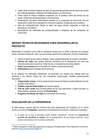 ➢ Vídeo sobre la lectura objetiva del spot con guiones preparados por los alumnos a partir
del material trabajado. Utilización del teleprompter y el chroma key.
➢ Vídeo sobre la lectura subjetiva preparado por el profesor fuera del tiempo de las
clases. Utilización del teleprompter y el chroma key.
➢ Presentación ppt sobre estereotipos sexistas en la publicidad de Coca-Cola. Es una
ampliación a partir de lo trabajado en la lectura subjetiva. Preparado por el profesor.
➢ Spot de contrapublicidad “Siente el sabor del agua natural” preparado a modo de
ejemplo por el profesor.
➢ Recopilación de materiales de contrapublicidad e imágenes de las campañas de
Coca-Cola.
MEDIOS TÉCNICOS NECESARIOS PARA DESARROLLAR EL
PROYECTO
Desarrollar un proyecto como este no demanda medios que no estén al alcance de cualquier
centro. Siempre incluyendo, claro, los que pueden aportar los profesores y alumnos implicados:
➢ Varios envases de las colas a analizar. Vasos (preferentemente de cristal) y servilletas.
➢ Cámara de vídeo para grabar distintos momentos de la experiencia, así como las
intervenciones de los alumnos. Valen las de un smartphone de cierta calidad.
➢ Cañón con sonido​ para el visionado de vídeos y presentaciones ppt.
➢ Ordenadores​ para el trabajo de los alumnos.
Si se analizan los materiales elaborados, se apreciará una mejora muy notable entre los
primeros y los últimos. Estas son las novedades incorporadas, también perfectamente
asumibles:
➢ Teleprompter casero​. Con la ayuda de dos marcos de fotos se puede elaborar uno tan
sencillo como eficaz .12
➢ Tableta y app de teleprompter ​con función espejo.
➢ Tela de color verde ​para ponerla detrás de los que intervienen y poder incrustar un
fondo distinto mediante el truco del ​Chroma Key.
➢ Programa de edición de vídeo ​con la función Chroma Key.
EVALUACIÓN DE LA EXPERIENCIA
A estas alturas, cuando está en marcha otras dos aplicaciones del proyecto, en el mismo
centro y en otro de​ Tordesillas​, estamos en condiciones de comentar y valorar los resultados:
1) A pesar de lo que al principio puede resultar “aparatoso”, resulta una ​experiencia
sencilla de planificar y realiza​r con el protagonismo de los propios alumnos, como
puede comprobarse en los vídeos publicados.
12
Véase al respecto el vídeo que elaboramos al respecto: El teleprompter. Cómo aparentar una enorme
memoria: ​https://youtu.be/Xq5T7BMZ-Tw
11
 
