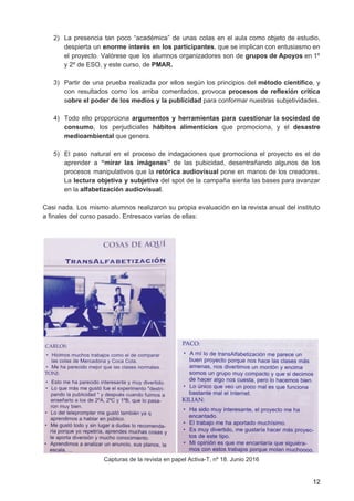 2) La presencia tan poco “académica” de unas colas en el aula como objeto de estudio,
despierta un enorme interés en los participantes​, que se implican con entusiasmo en
el proyecto. Valórese que los alumnos organizadores son de ​grupos de Apoyos en 1º
y 2º de ESO, y este curso, de ​PMAR.
3) Partir de una prueba realizada por ellos según los principios del ​método científico​, y
con resultados como los arriba comentados, provoca ​procesos de reflexión crítica
s​obre el poder de los medios y la publicidad ​para conformar nuestras subjetividades.
4) Todo ello proporciona ​argumentos y herramientas para cuestionar la sociedad de
consumo​, los perjudiciales ​hábitos alimenticios que promociona, y el ​desastre
medioambiental​ que genera.
5) El paso natural en el proceso de indagaciones que promociona el proyecto es el de
aprender a ​“mirar las imágenes” ​de las pubicidad, desentrañando algunos de los
procesos manipulativos que la ​retórica audiovisual pone en manos de los creadores.
La ​lectura objetiva y subjetiva del spot de la campaña sienta las bases para avanzar
en la​ alfabetización audiovisual​.
Casi nada. Los mismo alumnos realizaron su propia evaluación en la revista anual del instituto
a finales del curso pasado. Entresaco varias de ellas:
Capturas de la revista en papel Activa-T, nº 18. Junio 2016
12
 
