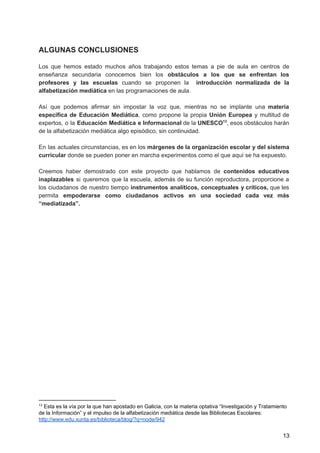 ALGUNAS CONCLUSIONES
Los que hemos estado muchos años trabajando estos temas a pie de aula en centros de
enseñanza secundaria conocemos bien los ​obstáculos a los que se enfrentan los
profesores y las escuelas cuando se proponen la ​introducción normalizada de la
alfabetización mediática ​en las programaciones de aula.
Así que podemos afirmar sin impostar la voz que, mientras no se implante una ​materia
específica de Educación Mediática​, como propone la propia ​Unión Europea y multitud de
expertos, o la ​Educación Mediática e Informacional de la ​UNESCO , esos obstáculos harán13
de la alfabetización mediática algo episódico, sin continuidad.
En las actuales circunstancias, es en los ​márgenes de la organización escolar y del sistema
curricular​ donde se pueden poner en marcha experimentos como el que aquí se ha expuesto.
Creemos haber demostrado con este proyecto que hablamos de ​contenidos educativos
inaplazables si queremos que la escuela, además de su función reproductora, proporcione a
los ciudadanos de nuestro tiempo ​instrumentos analíticos, conceptuales y críticos, que les
permita ​empoderarse como ciudadanos activos en una sociedad cada vez más
“mediatizada”.
13
Esta es la vía por la que han apostado en Galicia, con la materia optativa “Investigación y Tratamiento
de la Información” y el impulso de la alfabetización mediática desde las Bibliotecas Escolares:
http://www.edu.xunta.es/biblioteca/blog/?q=node/942
13
 