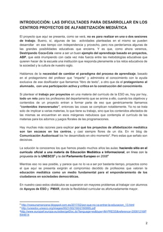 INTRODUCCIÓN: LAS DIFICULTADES PARA DESARROLLAR EN LOS
CENTROS PROYECTOS DE ALFABETIZACIÓN MEDIÁTICA
El proyecto que aquí se presenta, como se verá, ​no es para realizar en una o dos sesiones
de trabajo​. Bueno, sí, algunas de las actividades planteadas en el mismo se pueden
desarrollar en ese tiempo con independencia y provecho, pero nos perderíamos algunas de
las grandes posibilidades educativas que encierra. Y es que, como ahora veremos,
Destripando Coca-Cola ​viene a ser un buen ​ejemplo del aprendizaje basado en proyectos,
ABP​, que está irrumpiendo con cada vez más fuerza entre las metodologías educativas que
quieren hacer de la escuela una institución que responda plenamente a los retos educativos de
la sociedad y la cultura de nuestro siglo.
Hablamos de la ​necesidad de cambiar el paradigma del proceso de aprendizaje​, basado
en el protagonismo del profesor que “imparte” y administra el conocimiento con la ayuda
exclusiva de ese dosificador que llamamos “libro de texto”, a otro que da el ​protagonismo al
alumnado, con una participación activa y crítica en la construcción del conocimiento​.
Si plantear el trabajo por proyectos en una materia del currículo de la ESO es, hoy por hoy,
todo un reto ​para los profesores del departamento que se anime a ello, cuando los objetivos y
contenidos de un proyecto entran a formar parte de eso que genéricamente llamamos
“contenidos transversales”​, entonces las cosas se complican notablemente. Ya no se trata
solo de implicar a varias materias, lo que tiene su trabajo, sino que los contenidos afectados de
las mismas se encuentran en esos márgenes nebulosos que contempla el currículo de las
materias para los adornos y juegos florales de las programaciones.
Hay muchas más razones para explicar ​por qué los proyectos de alfabetización mediática
son tan escasos en los centros​, y casi siempre flores de un día. En mi blog de
Comunicación Audiovisual ​los he desarrollado en otro momento . Pero estas que señalo son2
decisivas.
La solución la conocemos los que hemos pisado muchos años las aulas: ​haciendo sitio en el
currículo oficial a una materia de Educación Mediática e Informacional​, en línea con la
propuesta de la ​UNESCO ​y la del​ Parlamento Europeo​ en 20083 4
Mientras eso no sea posible, y parece que no lo va a ser por bastante tiempo, proyectos como
el que aquí se presenta exigirán el compromiso decidido de profesores que valoran la
educación mediática como un medio fundamental para el emponderamiento de los
ciudadanos en sociedades democráticas.
En nuestro caso estos obstáculos se superaron sin mayores problemas al trabajar con alumnos
de ​Apoyos de ESO ​y ​PMAR​, donde la flexibilidad curricular es afortunadamente mayor.
2
​http://noesunamanzana.blogspot.com.es/2017/02/por-que-no-va-entrar-la-educacion_13.html
3
​http://unesdoc.unesco.org/images/0021/002160/216099S.pdf
4
http://www.europarl.europa.eu/sides/getDoc.do?language=es&type=IM-PRESS&reference=20081216IP
R44614
2
 