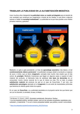 TRABAJAR LA PUBLICIDAD EN LA ALFABETIZACIÓN MEDIÁTICA
Llevo muchos años trabajando ​la publicidad como un medio privilegiado para el estudio de
una sociedad que construye sus imaginarios a través de los medios, lo que lleva a algunos
autores a hablar de ​sociedad mediatizada . La publicidad es la que hace posible unos medios5
privados masivos y gratuitos .6
Mediante un gota a gota persistente y el tipo de ​aprendizaje asociativo más básico, el del
condicionamiento clásico pavloviano , la publicidad consigue añadir al producto un especie7
de aura o nimbo, que yo llamo ​imaginario​, concepto éste mucho más amplio que el más
común de ​prestigio. ​Mediante inversiones que llegan en algunos casos a superar el valor
material del producto, el fabricante trata de satisfacer ​dos tipos de demandas de un
consumidor mucho menos racional de lo que él mismo se cree. Por un lado, la propia
satisfacción material ​del producto (la sed en el caso de Coca-Cola). Y por otro, una
satisfacción psicológica asociada en el ​imaginario​: la una serie de necesidades profundas
que tenemos en distinto grado todos los sujetos.
En el caso de ​Coca-Cola y su publicidad estudiada en el proyecto serían las que tienen que
ver con la diversión, la amistad, el sexo, la fiesta,...
5
De Moraes, D. (Coord.). (2007). ​Sociedad mediatizada. Barcelona: Gedisa.
6
​Los de propiedad pública, también existen, pero en las actuales sociedades capitalistas solo
subsisten, y malamente. Y no es lo mismo propiedad estatal, que pública, social o comunitaria.
7
​https://es.wikipedia.org/wiki/Condicionamiento_cl%C3%A1sico
3
 