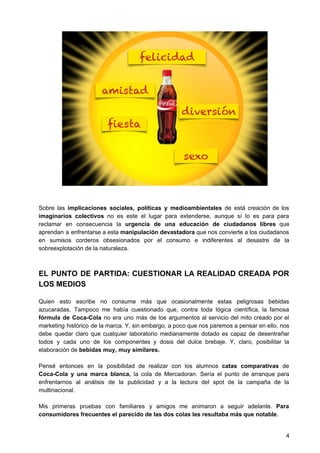 Sobre las ​implicaciones sociales, políticas y medioambientales de está creación de los
imaginarios colectivos no es este el lugar para extenderse, aunque sí lo es para para
reclamar en consecuencia la ​urgencia de una educación de ciudadanos libres que
aprendan a enfrentarse a esta ​manipulación devastadora que nos convierte a los ciudadanos
en sumisos corderos obsesionados por el consumo e indiferentes al desastre de la
sobreexplotación de la naturaleza.
EL PUNTO DE PARTIDA: CUESTIONAR LA REALIDAD CREADA POR
LOS MEDIOS
Quien esto escribe no consume más que ocasionalmente estas peligrosas bebidas
azucaradas. Tampoco me había cuestionado que, contra toda lógica científica, la famosa
fórmula de Coca-Cola no era uno más de los argumentos al servicio del mito creado por el
marketing histórico de la marca. Y, sin embargo, a poco que nos paremos a pensar en ello, nos
debe quedar claro que cualquier laboratorio medianamente dotado es capaz de desentrañar
todos y cada uno de los componentes y dosis del dulce brebaje. Y, claro, posibilitar la
elaboración de ​bebidas muy, muy similares.
Pensé entonces en la posibilidad de realizar con los alumnos ​catas comparativas de
Coca-Cola ​y una marca blanca, la cola de Mercadoran. Sería el punto de arranque para
enfrentarnos al análisis de la publicidad y a la lectura del spot de la campaña de la
multinacional.
Mis primeras pruebas con familiares y amigos me animaron a seguir adelante. ​Para
consumidores frecuentes el parecido de las dos colas les resultaba más que notable​.
4
 