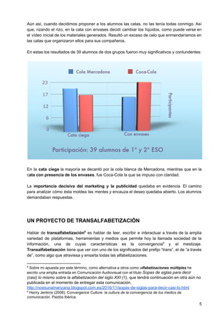 Aún así, cuando decidimos proponer a los alumnos las catas, no las tenía todas conmigo. Así
que, rizando el rizo, en la cata con envases decidí cambiar los líquidos, como puede verse en
el vídeo inicial de los materiales generados. Resultó un exceso de celo que enmendaríamos en
las catas que organizaron ellos para sus compañeros.
En estas los resultados de 39 alumnos de dos grupos fueron muy significativos y contundentes:
En la cata ciega la mayoría se decantó por la cola blanca de Mercadona, mientras que en la
c​ata con presencia de los envases​, fue Coca-Cola la que se impuso con claridad.
La i​mportancia decisiva del marketing y la publicidad ​quedaba en evidencia. El camino
para analizar cómo ésta moldea las mentes y encauza el deseo quedaba abierto. Los alumnos
demandaban respuestas.
UN PROYECTO DE TRANSALFABETIZACIÓN
Hablar de ​transalfabetización es hablar de leer, escribir e interactuar a través de la amplia8
variedad de plataformas, herramientas y medios que permite hoy la llamada sociedad de la
información, una de cuyas características es la convergencia y el mestizaje.9
Transalfabetización tiene que ver con uno de los significados del prefijo “trans”, el de “a través
de”, como algo que atraviesa y ensarta todas las alfabetizaciones.
8
Sobre mi apuesta por este término, como alternativa a otros como a​lfabetizaciones múltiples​ he
escrito una amplia entrada en Comunicación Audiovisual con el título ​Sopas de siglas para decir
(casi) lo mismo sobre la alfabetización del siglo XXI (1),​ que tendrá continuación en otra aún no
publicada en el momento de entregar esta comunicación.
http://noesunamanzana.blogspot.com.es/2016/11/sopas-de-siglas-para-decir-casi-lo.html
9
Henry Jenkins (2008): C​onvergence Culture: la cultura de la convergencia de los medios de
comunicación​. Paidós Ibérica.
5
 