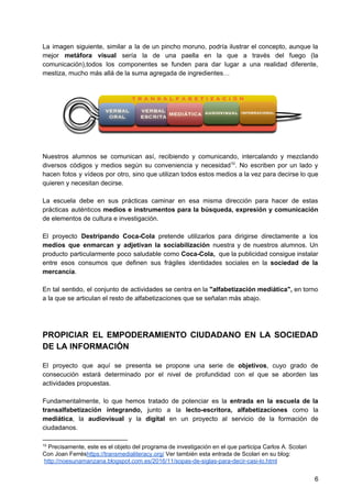 La imagen siguiente, similar a la de un pincho moruno, podría ilustrar el concepto, aunque la
mejor ​metáfora visual sería la de una paella en la que a través del fuego (la
comunicación),todos los componentes se funden para dar lugar a una realidad diferente,
mestiza, mucho más allá de la suma agregada de ingredientes…
Nuestros alumnos se comunican así, recibiendo y comunicando, intercalando y mezclando
diversos códigos y medios según su conveniencia y necesidad . No escriben por un lado y10
hacen fotos y vídeos por otro, sino que utilizan todos estos medios a la vez para decirse lo que
quieren y necesitan decirse.
La escuela debe en sus prácticas caminar en esa misma dirección para hacer de estas
prácticas auténticos ​medios e instrumentos para la búsqueda, expresión y comunicación
de elementos de cultura e investigación.
El proyecto ​Destripando Coca-Cola pretende utilizarlos para dirigirse directamente a los
medios que enmarcan y adjetivan la sociabilización nuestra y de nuestros alumnos. Un
producto particularmente poco saludable como Coca-Cola, que la publicidad consigue instalar
entre esos consumos que definen sus frágiles identidades sociales en la ​sociedad de la
mercancía​.
En tal sentido, el conjunto de actividades se centra en la ​"alfabetización mediática", ​en torno
a la que se articulan el resto de alfabetizaciones que se señalan más abajo.
PROPICIAR EL EMPODERAMIENTO CIUDADANO EN LA SOCIEDAD
DE LA INFORMACIÓN
El proyecto que aquí se presenta se propone una serie de ​objetivos​, cuyo grado de
consecución estará determinado por el nivel de profundidad con el que se aborden las
actividades propuestas.
Fundamentalmente, lo que hemos tratado de potenciar es la ​entrada en la escuela de la
transalfabetización integrando, junto a la lecto-escritora, alfabetizaciones como la
mediática​, la ​audiovisual y la ​digital en un proyecto al servicio de la formación de
ciudadanos.
10
Precisamente, este es el objeto del programa de investigación en el que participa Carlos A. Scolari
Con Joan Ferrés​https://transmedialiteracy.org/​ Ver también esta entrada de Scolari en su blog:
​http://noesunamanzana.blogspot.com.es/2016/11/sopas-de-siglas-para-decir-casi-lo.html
6
 