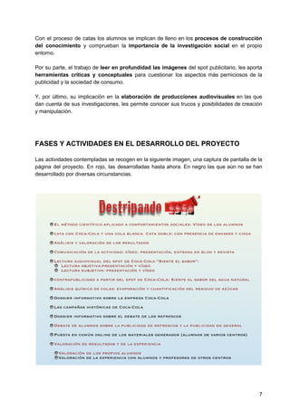 Con el proceso de catas los alumnos se implican de lleno en los procesos de construcción
del conocimiento y comprueban la ​importancia de la investigación social ​en el propio
entorno.
Por su parte, el trabajo de ​leer en profundidad las imágenes ​del spot publicitario, les aporta
herramientas críticas y conceptuales para cuestionar los aspectos más perniciosos de la
publicidad y la sociedad de consumo.
Y, por último, su implicación en la ​elaboración de producciones audiovisuales ​en las que
dan cuenta de sus investigaciones, les permite conocer sus trucos y posibilidades de creación
y manipulación.
FASES Y ACTIVIDADES EN EL DESARROLLO DEL PROYECTO
Las actividades contempladas se recogen en la siguiente imagen, una captura de pantalla de la
página del proyecto. En rojo, las desarrolladas hasta ahora. En negro las que aún no se han
desarrollado por diversas circunstancias.
7
 