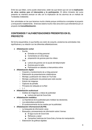 Entre las que faltan, como puede observarse, están las que tienen que ver con la implicación
de ​otros centros para el intercambio y la participación​. El último trimestre del curso
presente se intentará avanzar en ello con la implicación de los alumnos de un instituto de
Tordesillas (Valladolid)
Son actividades en las que tenemos mucho interés porque contribuiría a completar el proyecto
y enriquecerlo notablemente. Entonces estaría mucho más cerca de lo que entendemos por un
proyecto de ​transalfabetización​.
CONTENIDOS Y ALFABETIZACIONES PRESENTES EN EL
PROYECTO
De forma esquemática, lo que facilita una visión de conjunto, anotamos las actividades más
significativas y su relación con las diferentes alfabetizaciones:
● Alfabetización verbal
○ Escrita:
■ Entradas en el blog personal
■ Comentarios en otros blogs
■ preparación de guiones para los vídeos
○ Oral
■ Lectura de guiones con la ayuda del teleprompter
■ Guiones para la radio
■ Participación en debates e intercambios online
● Alfabetización digital
○ Creación y mantenimiento de un blog personal
○ Elaboración de presentaciones colaborativas
○ Montaje y publicación de vídeos en YouTube
○ Montaje y publicación de podcast para radio escolar
○ Edición de imágenes
○ Capturas de pantalla
○ Principios de netiqueta en la Red
○ (...)
● Alfabetización audiovisual
○ Análisis de imágenes y vídeos de publicidad
■ Lectura del spot de Coca-Cola
● Alfabetización mediática
○ La importancia de la publicidad para moldear las decisiones.
○ Los estereotipos publicitarios
○ El condicionamiento de los medios por la publicidad.
● Alfabetización informacional (ALFIN)
○ La búsqueda de información veraz.
○ Búsqueda y procesamiento de información sobre 3 temas:
■ El agua sucia de Coca-Cola
■ Refrescos y salud
■ Campañas históricas de Coca-Cola y formas de manipulación.
○ Elaboración de gráficas digitales
8
 