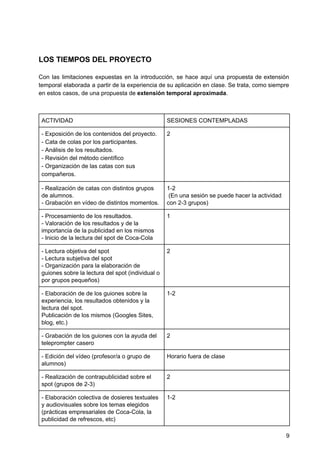 LOS TIEMPOS DEL PROYECTO
Con las limitaciones expuestas en la introducción, se hace aquí una propuesta de extensión
temporal elaborada a partir de la experiencia de su aplicación en clase. Se trata, como siempre
en estos casos, de una propuesta de ​extensión temporal aproximada​.
ACTIVIDAD SESIONES CONTEMPLADAS
- Exposición de los contenidos del proyecto.
- Cata de colas por los participantes.
- Análisis de los resultados.
- Revisión del método científico
- Organización de las catas con sus
compañeros.
2
- Realización de catas con distintos grupos
de alumnos.
- Grabación en vídeo de distintos momentos.
1-2
(En una sesión se puede hacer la actividad
con 2-3 grupos)
- Procesamiento de los resultados.
- Valoración de los resultados y de la
importancia de la publicidad en los mismos
- Inicio de la lectura del spot de Coca-Cola
1
- Lectura objetiva del spot
- Lectura subjetiva del spot
- Organización para la elaboración de
guiones sobre la lectura del spot (individual o
por grupos pequeños)
2
- Elaboración de de los guiones sobre la
experiencia, los resultados obtenidos y la
lectura del spot.
Publicación de los mismos (Googles Sites,
blog, etc.)
1-2
- Grabación de los guiones con la ayuda del
teleprompter casero
2
- Edición del vídeo (profesor/a o grupo de
alumnos)
Horario fuera de clase
- Realización de contrapublicidad sobre el
spot (grupos de 2-3)
2
- Elaboración colectiva de dosieres textuales
y audiovisuales sobre los temas elegidos
(prácticas empresariales de Coca-Cola, la
publicidad de refrescos, etc)
1-2
9
 