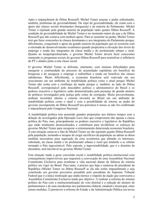 2
Após o impeachment de Dilma Rousseff, Michel Temer assume o poder enfrentando,
também, problemas de governabilidade. Do tripé de governabilidade, ele conta com o
apoio das classes sociais dominantes (burguesia) e da maioria do Parlamento. Michel
Temer é rejeitado pela grande maioria da população tanto quanto Dilma Rousseff. A
condição de governabilidade de Michel Temer é no momento maior do que a de Dilma
Rousseff que não contava com nenhum apoio. Para se sustentar no poder, Michel Temer
terá que fazer concessões às classes dominantes e aos integrantes do Parlamento porque,
dificilmente, conquistará o apoio da grande maioria da população que só ocorreria com
a retomada do desenvolvimento econômico quando propiciaria a elevação dos níveis de
emprego e renda dos integrantes da classe média e do proletariado urbano e rural.
Quanto ao lumpemproletariado, o governo Michel Temer deverá fazer concessões
mantendo os programas sociais do governo Dilma Rousseff para neutralizar a influência
do PT e aliados junto a esta classe social.
O governo Michel Temer se defronta, entretanto, com imensas dificuldades para
assegurar a continuidade do processo de acumulação capitalista em benefício da
burguesia e de assegurar o emprego e redistribuir a renda em benefício das classes
subalternas. Muito dificilmente, a economia brasileira será reativada em seu
crescimento em um ambiente de instabilidade política como o atual porque Michel
Temer não conta com a confiança da nação porque é, também, ao lado de Dilma
Rousseff, corresponsável pelo descalabro político e administrativo do Brasil e os
poderes executivo e legislativo estão desmoralizados pela presença de grande número
de políticos investigados pela justiça pelo crime de corrupção. Muito provavelmente,
nenhum investidor interno e externo investirá no Brasil em um ambiente de
instabilidade política como o atual e com a possibilidade de retorno ao poder do
governo incompetente de Dilma Rousseff nos próximos 6 meses se não for confirmado
o impeachment pelo Congresso Nacional.
A instabilidade política tem assumido grandes proporções nos últimos tempos com a
delação de investigados pela Operação Lava Jato que compromete não apenas a classe
política do País, mas, principalmente os poderes executivo e legislativo da República
que estão totalmente desmoralizados e contribuem para inviabilizar os esforços do
governo Michel Temer para recuperar a extremamente deteriorada economia brasileira.
A esta situação soma-se o fato de Michel Temer ser tão rejeitado quanto Dilma Rousseff
pela população, tornando-o incapaz de exigir sacrifícios da população ao adotar as duras
medidas necessárias para superação da crise econômica que afetarão os interesses,
sobretudo, da classe média e do proletariado urbano e rural que tenderão a se rebelar
tornando o País ingovernável. Pelo exposto, a ingovernabilidade, que é o domínio da
desordem, será inevitável no governo Michel Temer.
Esta situação tende a gerar convulsão social e instabilidade político-institucional com
consequências imprevisíveis que requererá a convocação de uma Assembleia Nacional
Constituinte Exclusiva para reordenar a vida nacional diante da falência do sistema
político em vigor no Brasil. Para tanto, é preciso que haja a renúncia do presidente da
República (Michel Temer ou Dilma Rousseff se ela não sofrer impeachment) e seja
constituído um governo provisório presidido pelo presidente do Supremo Tribunal
Federal que é a única instituição que ainda merece o respeito da nação que convocaria a
Assembleia Constituinte Exclusiva tendo por objetivo: 1) realizar a reforma do sistema
político do País com a institucionalização do voto distrital e a redução do número de
parlamentares e de suas mordomias nos parlamentos federal, estadual e municipal, entre
outras medidas; 2) promover a reforma do Estado e da Administração Pública em novas
 