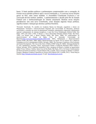 3
bases; 3) banir partidos políticos e parlamentares comprometidos com a corrupção; 4)
Formar novos partidos políticos após a nova Constituinte; e, 5) convocar novas eleições
gerais no País, entre outras medidas. A Assembléia Constituinte Exclusiva a ser
convocada deveria instituir, também, o parlamentarismo e decidir pelo fim do Senado
Federal com a institucionalização do sistema unicameral. Realizar novas eleições
presidenciais sem uma nova Constituinte, como desejam algumas forças políticas,
significa manter o lamaçal que domina a política brasileira.
*Fernando Alcoforado, 76, membro da Academia Baiana de Educação, engenheiro e doutor em
Planejamento Territorial e Desenvolvimento Regional pela Universidade de Barcelona, professor
universitário e consultor nas áreas de planejamento estratégico, planejamento empresarial, planejamento
regional e planejamento de sistemas energéticos, é autor dos livros Globalização (Editora Nobel, São
Paulo, 1997), De Collor a FHC- O Brasil e a Nova (Des)ordem Mundial (Editora Nobel, São Paulo,
1998), Um Projeto para o Brasil (Editora Nobel, São Paulo, 2000), Os condicionantes do
desenvolvimento do Estado da Bahia (Tese de doutorado. Universidade de
Barcelona,http://www.tesisenred.net/handle/10803/1944, 2003), Globalização e Desenvolvimento
(Editora Nobel, São Paulo, 2006), Bahia- Desenvolvimento do Século XVI ao Século XX e Objetivos
Estratégicos na Era Contemporânea (EGBA, Salvador, 2008), The Necessary Conditions of the Economic
and Social Development- The Case of the State of Bahia (VDM Verlag Dr. Müller Aktiengesellschaft &
Co. KG, Saarbrücken, Germany, 2010), Aquecimento Global e Catástrofe Planetária (P&A Gráfica e
Editora, Salvador, 2010), Amazônia Sustentável- Para o progresso do Brasil e combate ao aquecimento
global (Viena- Editora e Gráfica, Santa Cruz do Rio Pardo, São Paulo, 2011), Os Fatores Condicionantes
do Desenvolvimento Econômico e Social (Editora CRV, Curitiba, 2012) e Energia no Mundo e no Brasil-
Energia e Mudança Climática Catastrófica no Século XXI (Editora CRV, Curitiba, 2015). Possui blog na
Internet (http://fernando.alcoforado.zip.net). E-mail: falcoforado@uol.com.br.
 