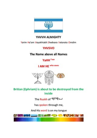 YHVVH ALMIGHTY
Yarim Ha’am Veyokhiakh Shedvaro Vetorato Omdim
YHVSVO
The Name above all Names
YaHH`’sua
I AM HE who saves
Britian (Ephriam) is about to be destroyed from the
inside
The Ruakh of
has spoken through me,
And His word is on my tongue
 