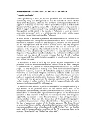 1
DESTROYED THE TRIPOD OF GOVERNABILITY IN BRAZIL
Fernando Alcoforado *
To have governability in Brazil, the Brazilian government must have the support of the
economically ruling class (bourgeoisie) and meet the demands of various subaltern
classes (petty bourgeoisie, urban and rural proletariat and lumpenproletariat) for the
support of civil society and must have a broad political base support in Parliament for
the approval of their legislative projects. This is therefore the tripod of governability in
Brazil: 1) support of the economically ruling social classes; 2) support of the majority of
the population and 3) support of the majority of Parliament. In short, governability
concerns the government's ability to be able to carry out public policies with the support
of the ruling classes, the population and the Parliament.
In Brazil, holders of the means of production the bourgeoisie which is classified as the
ruling class and the state, through its state-owned enterprises. Social classes not owning
the means of production concern the petty bourgeoisie, the urban and rural proletariat
and the lumpenproletariat that are classified as lower classes. The petty bourgeoisie
concerns the middle class and urban middle classes who have the same values and
aspirations of the bourgeoisie. The proletariat is one that has no means of life except
their labor power he sells receiving wages to survive. The lumpenproletariat, in turn, is
the portion of the population located socially below the proletariat formed by miserable
fractions, not only devoid of economic resources, but also devoid of political
consciousness and class, and is therefore susceptible to serve bourgeois interests and
party political patronage.
The bourgeoisie is made in Brazil by two groups: 1) great entrepreneurs of the
productive sector and businessmen linked to the financial sector, etc. with a contingent
of 9,000 members; and, 2) small and medium entrepreneurs whose quota is 5.7 million
people. The petty bourgeoisie is made up of the upper middle class (national private
companies’ executives, executives of multinational companies, senior government
bureaucrats and state-owned enterprises executives), traditional middle class (civil
servants and liberal professionals) and intellectual (major office lawyers, university
professors, academics, journalists, artists, filmmakers, etc.) whose quota is 108 million.
The urban and rural proletariat are the industrial, agricultural, trade and services
workers totaling 46 million people in Brazil and the lumpenproletariat, also called
"common people", consists of 40.3 million people.
The removal of Dilma Rousseff of power had the support of the bourgeoisie made up of
large business of the productive sector and the financial sector thanks to the
incompetence demonstrated by her in the conduct of the national economy, as well as
the risk of loss of continuity of the capital accumulation process and the threat of losses
realization of their companies in the future. The vast majority of the petty bourgeoisie
supported the impeachment of Dilma Roussef evidenced by their active participation in
major events held in Brazil since 2013 because they felt threatened in their perspective
of social mobility, maintenance of their jobs and the loss of their purchasing power in
the face of catastrophic situation of the Brazilian economy. The Dilma Roussef
government had the support of the urban and rural proletariat, especially that linked the
major unions and labor unions in Brazil controlled by PT (Workers´Party) and the allied
parties and the lumpenproletariat, social base of the PT governments thanks social
programs “Bolsa Família” and “Minha Casa, Minha Vida”.
 