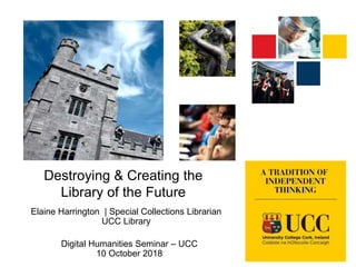 Destroying & Creating the
Library of the Future
Elaine Harrington | Special Collections Librarian
UCC Library
Digital Humanities Seminar – UCC
10 October 2018
 
