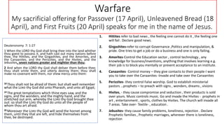 Warfare
My sacrificial offering for Passover (17 April), Unleavened Bread (18
April), and First Fruits (20 April) speaks for me in the name of Jesus.
Deuteronomy 7: 1-27
1 When the LORD thy God shall bring thee into the land whither
thou goest to possess it, and hath cast out many nations before
thee, the Hittites, and the Girgashites, and the Amorites, and
the Canaanites, and the Perizzites, and the Hivites, and the
Jebusites, seven nations greater and mightier than thou;
2 And when the LORD thy God shall deliver them before thee;
thou shalt smite them, and utterly destroy them; thou shalt
make no covenant with them, nor shew mercy unto them:
18 Thou shalt not be afraid of them: but shalt well remember
what the LORD thy God did unto Pharaoh, and unto all Egypt;
19 The great temptations which thine eyes saw, and the
signs, and the wonders, and the mighty hand, and the
stretched out arm, whereby the LORD thy God brought thee
out: so shall the LORD thy God do unto all the people of
whom thou art afraid.
20 Moreover the LORD thy God will send the hornet among
them, until they that are left, and hide themselves from
thee, be destroyed.
1. Hittites refer to bad news , the feeling one cannot do it , the feeling one
will fail . Declare good news.
2. Girgashites-refer to corrupt Governance ,Politics and manipulation, &
pride. One tries to get a job or do a business and one is only failing.
3. Amorites-Control the Education sector , control technology , any
knowledge for business/inventions, anything that involves learning e.g.
their job is to block you mentally or prevent acceptance to an institute.
4. Canaanites- Control money – they give contacts to their people-I want
you to take over the Canaanites -Invade and take over the Canaanites
5. Perizzites- they control False worship. God to establish ministerial
pastors …prophets – to preach with signs , wonders, dreams , visions
6. Hivites, - they cause compromise and seduction , their products is sold
over yours. Music controls music. Go and invade the Hivites - prophets in
art , entertainment , sports, clothes by Hivites. The church will invade all
7 areas. Take over- Textile- , education .
7. Jebusites- they cause family problems, loneliness, rejection . Declare
Prophetic families , Prophetic marriages, wherever there is loneliness,
rejection
 