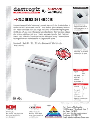 MULTIFUNCTION SWITCH

                                                                          By

                ≥2240 deskside shredder
                transparent safety shield in the feed opening ❙ automatic power cut-off when shredder head unit is                                 Operation is controlled by a
                                                                                                                                                   three-position rocker switch in
                removed from impact-resistant plastic shred bin ❙ double protection against overheating ❙ automatic                                combination with a photo cell for
                start and stop controlled by photo cell ❙ single, multifunction control switch with pilot light for                                automatic start/stop.
                stand-by, stop (off), and reverse ❙ high quality, hardened steel cutting shafts take staples and paper                              safety shield
                clips (strip-cut model takes credit cards) ❙ lifetime warranty on the cutting shafts ❙ quiet and
                powerful single phase motor ❙ durable gears enclosed in dust-proof housing ❙ convenient handle
                for lifting shredder head unit from the shred bin ❙ 5 gallon shred volume

                Dimensions (D x W x H): 8 1⁄ 2 x 13 1⁄ 2 x 17 3⁄ 4 inches, Shipping weight: 16 lbs. (strip-cut) /
                18 lbs. (cross-cut).

                                                                                                                                                    A transparent safety shield keeps
                                                                                                                                                    fingers, clothes, and other objects
                                                                                                                                                    from entering the feed opening.




                                                                                                                                                    ≥2240 strip-cut
                                                                                                                                                    Strip width     3/16"
                                                                                                                                                                    (4 mm)
                                                                                                                                                    Sheet capacity 10-12*
                                                                                                                                                    Security level  2
                                                                                                                                                    Feed opening    8 3 ⁄ 4"
                                                                                                                                                    Max. horsepower 1/5

                                                                                                                                                    ≥2240 cross-cut
                                                                                                                                                    Particle size   1/8" x 1"
                                                                                                                                                                    (3 x 25 mm)
                                                                                                                                                    Sheet capacity 5-6*
                                                                                                                                                    Security level  3
                                                                                                                                                    Feed opening    8 3 ⁄ 4"
                                                                                                                                                    Max. horsepower 1/5
                                                                                                                                                   * may vary due to variations in paper
                                                                                                                                                     and power supply

                                                                                                               All technical data is approximate and subject to change. © MBM Corporation, 1/2011.

                                                                                   Dealer:
                                                                                                                    Clary Business Machines Co.
                                                                                                                    10360 Sorrento Valley Road, Suite C
3134 Industry Drive                           1675 Sismet Road, unit 4
                                                                                                                    San Diego, CA 92121
North Charleston, South Carolina 29418        Mississauga, Ontario L4W 4K8                                          Visit: www.shredderwarehouse.com
800-223-2508, fax: 843-552-2974               800-387-2528, fax: 905-840-1114                                       Reach us at: 888-522-8975
www.mbmcorp.com                               www.ideal-mbm.com                                                     Email: sales@shredderwarehouse.com
 