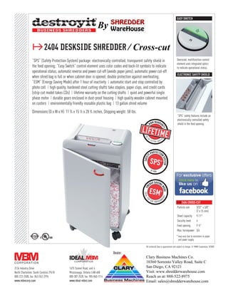EASY SWITCH

                                                                        By

                ≥2404 deskside shredder / Cross-cut
                “SPS” (Safety Protection System) package: electronically controlled, transparent safety shield in                           Oversized, multifunction control
                                                                                                                                            element uses integrated optics
                the feed opening; “Easy Switch” control element uses color codes and back-lit symbols to indicate                           to indicate operational status.
                operational status; automatic reverse and power cut-off (avoids paper jams); automatic power cut-off
                                                                                                                                            electronic Safety shield
                when shred bag is full or when cabinet door is opened; double protection against overheating;
                “ESM” (Energy Saving Mode) after 1 hour of inactivity ❙ automatic start and stop controlled by
                photo cell ❙ high quality, hardened steel cutting shafts take staples, paper clips, and credit cards
                (strip-cut model takes CDs) ❙ lifetime warranty on the cutting shafts ❙ quiet and powerful single
                phase motor ❙ durable gears enclosed in dust-proof housing ❙ high quality wooden cabinet mounted
                on casters ❙ environmentally friendly reusable plastic bag ❙ 13 gallon shred volume
                Dimensions (D x W x H): 11 3⁄ 4 x 15 1⁄ 2 x 28 3⁄ 4 inches, Shipping weight: 58 lbs.
                                                                                                                                            “SPS” safety features include an
                                                                                                                                            electronically controlled safety
                                                                                                                                            shield in the feed opening.




                                                                                                                                            ≥2404 strip-cut
                                                                                                                                            Strip width     3/16"
                                                                                                                                                            (4 mm)
                                                                                                                                            Sheet capacity 19-22*
                                                                                                                                            Security level  2
                                                                                                                                            Feed opening    9 1 ⁄ 2"
                                                                                                                                            Max. horsepower 3/4

                                                                                                                                            ≥2404 cross-cut
                                                                                                                                            Particle size   3/32" x 5/8"
                                                                                                                                                            (2 x 15 mm)
                                                                                                                                            Sheet capacity 9-11*
                                                                                                                                            Security level  4
                                                                                                                                            Feed opening    9 1 ⁄ 2"
                                                                                                                                            Max. horsepower 3/4
                                                                                                                                           * may vary due to variations in paper
                                                                                                                                             and power supply

                                                                                                       All technical data is approximate and subject to change. © MBM Corporation, 9/2009.

                                                                                 Dealer:
                                                                                                       Clary Business Machines Co.
                                                                                                       10360 Sorrento Valley Road, Suite C
3134 Industry Drive                           1675 Sismet Road, unit 4                                 San Diego, CA 92121
North Charleston, South Carolina 29418        Mississauga, Ontario L4W 4K8                             Visit: www.shredderwarehouse.com
800-223-2508, fax: 843-552-2974               800-387-2528, fax: 905-840-1114                          Reach us at: 888-522-8975
www.mbmcorp.com                               www.ideal-mbm.com                                        Email: sales@shredderwarehouse.com
 
