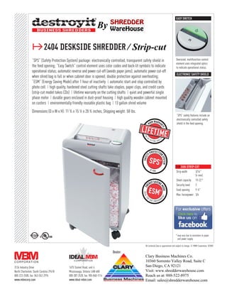 EASY SWITCH

                                                                        By

                ≥2404 deskside shredder / Strip-cut
                “SPS” (Safety Protection System) package: electronically controlled, transparent safety shield in                           Oversized, multifunction control
                                                                                                                                            element uses integrated optics
                the feed opening; “Easy Switch” control element uses color codes and back-lit symbols to indicate                           to indicate operational status.
                operational status; automatic reverse and power cut-off (avoids paper jams); automatic power cut-off
                                                                                                                                            electronic Safety shield
                when shred bag is full or when cabinet door is opened; double protection against overheating;
                “ESM” (Energy Saving Mode) after 1 hour of inactivity ❙ automatic start and stop controlled by
                photo cell ❙ high quality, hardened steel cutting shafts take staples, paper clips, and credit cards
                (strip-cut model takes CDs) ❙ lifetime warranty on the cutting shafts ❙ quiet and powerful single
                phase motor ❙ durable gears enclosed in dust-proof housing ❙ high quality wooden cabinet mounted
                on casters ❙ environmentally friendly reusable plastic bag ❙ 13 gallon shred volume
                Dimensions (D x W x H): 11 3⁄ 4 x 15 1⁄ 2 x 28 3⁄ 4 inches, Shipping weight: 58 lbs.
                                                                                                                                            “SPS” safety features include an
                                                                                                                                            electronically controlled safety
                                                                                                                                            shield in the feed opening.




                                                                                                                                            ≥2404 strip-cut
                                                                                                                                            Strip width     3/16"
                                                                                                                                                            (4 mm)
                                                                                                                                            Sheet capacity 19-22*
                                                                                                                                            Security level  2
                                                                                                                                            Feed opening    9 1 ⁄ 2"
                                                                                                                                            Max. horsepower 3/4

                                                                                                                                            ≥2404 cross-cut
                                                                                                                                            Particle size   3/32" x 5/8"
                                                                                                                                                            (2 x 15 mm)
                                                                                                                                            Sheet capacity 9-11*
                                                                                                                                            Security level  4
                                                                                                                                            Feed opening    9 1 ⁄ 2"
                                                                                                                                            Max. horsepower 3/4
                                                                                                                                           * may vary due to variations in paper
                                                                                                                                             and power supply

                                                                                                       All technical data is approximate and subject to change. © MBM Corporation, 9/2009.

                                                                                 Dealer:
                                                                                                       Clary Business Machines Co.
                                                                                                       10360 Sorrento Valley Road, Suite C
3134 Industry Drive                           1675 Sismet Road, unit 4                                 San Diego, CA 92121
North Charleston, South Carolina 29418        Mississauga, Ontario L4W 4K8                             Visit: www.shredderwarehouse.com
800-223-2508, fax: 843-552-2974               800-387-2528, fax: 905-840-1114                          Reach us at: 888-522-8975
www.mbmcorp.com                               www.ideal-mbm.com                                        Email: sales@shredderwarehouse.com
 