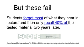 But these fail
Students forget most of what they hear in
lecture and then only recall 40% of the
tested material two years later.
http://scopeblog.stanford.edu/2012/05/rethinking-the-sage-on-stage-model-in-medical-education/
 