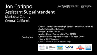 Charter Director - Minarets High School • Minarets Charter HS
Apple Distinguished Educator
Google Certiﬁed Teacher 
Madera County Teacher of the Year (2010)
Central Valley Computer Educator of the Year (2010) 
“Best of CUE” Presenter
Creator of “Rock Star Teacher Camp” 
Credentials:
Jon Corippo
Assistant Superintendent
Mariposa County
Central California
jcorippo@gmail.com @jcorippo
 