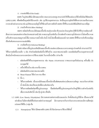 1) งานแผนฟลม (Film Grade)
HDPE ในรูปของฟลม มีลักษณะเหนียว ทนแรงกระแทกสูง สามารถทําใหเปนแผนบางไดงายจึงนิยมใชผสมกับ
LDPE/LLDPE เพื่อผลิตเปนถุงชนิดใชงานหนัก เชน ถุงใชงานอุตสาหกรรม ทําเปนถุงบรรจุสินคาที่ตองการความแข็งแรงและ
การทรงตัวอยางกระดาษ เชน ถุงใสของแบบมีหูหิ้วที่ใชตามหางสรรพสินคา HDPE ที่ใชในงานแผนฟลมมีสัดสวนมากที่สุด
2) งานเปาเขาแบบ (Blow Molding)
HDP E ชนิดเปาเขาแบบ มีลักษณะเนื้อแข็ง ทนตอแรงบิด เขาแบบงาย รักษารูปทรงไดดี จึงใชในการผลิตงานที่
ตองการความคงทนตอการกัดกรอนของสารเคมี เชน ขวดบรรจุนํ้ายาซักลาง นํ้ายาฟอกสี ขวดบรรจุนํ้ามันเบรก นํ้ามันเครื่อง ขวด
เครื่องสําอางและแชมพู ขวดนํ้าดื่ม ขวดนม ขวดนํ้ากลั่น ถังนํ้า ถังนํ้ามันเชื้อเพลิงและเคมี ฯลฯ HDPE ที่ใชในการเปาเขาแบบมีสูง
เปนอันดับสองรองจากงานแผนฟลม
3) งานฉีดเขาแบบ (Infection Molding)
HDPE ชนิดการขึ้นรูปแบบฉีดมีลักษณะเนื้อแข็ง ทนตอแรงบิดและแรงกระแทกสูง คาหดตัวตํ่า สามารถนําไป
ใชในการผลิตชิ้นงานเล็ก ๆ เชน สําหรับผลิตภัณฑเครื่องใชในบาน และภาชนะขนาดเล็ก และผลิตภัณฑในงานอุตสาหกรรมที่
ตองรับนํ้าหนักและแรงกระแทกบอย การใชงาน HDPE ในงานนี้แบงเปน 3 สวน คือ
- ผลิตภัณฑที่ใชในงานอุตสาหกรรม เชน Palette (กระดานรอง) ภาชนะบรรจุหรือลังบรรจุ เครื่องดื่ม ลัง
บรรจุผลไม
- เครื่องใชในบาน เชน ถาด ชั้นวางของ
- ผลิตภัณฑประเภทภาชนะขนาดเล็ก
4) Mono-Filament ไดแก แห อวน เชือก
5) อื่น ๆ
- ใชในการผลิตทอ เนื่องจากมีลักษณะเนื้อเหนียวเปนพิเศษทนตอแรงบิดและแรงอัดสูง เหมาะกับการทําทอ
นํ้า ทอนํ้ามัน ทอแกสและทอที่มีแรงดันอัดภายใน
- ใชในการผลิตผลิตภัณฑขึ้นรูปแบบหมุน ซึ่งผลิตภัณฑขึ้นรูปแบบหมุนสวนใหญใชทํารางสําหรับแชแข็ง
เพื่อการขนสงสัตวนํ้า เชน กุง ปู ปลา เปนตน
1.2 LDPE (Low Density Polyethylene) มีความทนทานตอสารเคมีกรดและดาง อีกทั้งยังแปรรูปไดงาย เปนฉนวนได
อยางดีและไมมีสารพิษที่เปนอันตรายตอรางกายมนุษย มีความสามารถในการรับแรงกระแทกและมีความยืดหยุน
แบงออกไดเปน 2 กลุม คือ
1.2.1 Homopolymer ไดแก เม็ดพลาสติก LDPE ทั่วไปแบงตามการใชงานไดดังนี้
 
