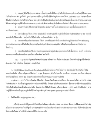 1) งานแผนฟลม ไดแก ถุงขนาดตาง ๆ ตั้งแตขนาดเล็กที่ใชบรรจุสินคาทั่วไปตลอดจนถึงขนาดใหญที่ตองการแบก
รับนํ้าหนักมาก เชน ถุงนํ้าแข็ง ถุงบรรจุอาหารแชเย็น ถุงชอปปง ใชทําวัสดุกันกระแทก ไดแก Air Bubble Sheet นอกจากนี้ แผน
ฟลมยังใชงานในการรัดสินคาใหอยูในสภาพทรงตัวเชนฟลมรัดกลอง ฟลมรัดสินคาบนไมพาเลทเพื่อการขนสงไปจนกระทั่งแผน
ฟลมขนาดใหญมากๆใชในดานการเกษตรกรรม เชน แผนฟลมรองพื้นปูบอนํ้าเพื่อการเก็บกักนํ้า เรือนเพาะชํา (Green House)
2) งานเปาเขาแบบ ไดแก การเปาทําขวดตาง ๆ เชน ขวดนํ้าเกลือ ขวดยาหยอดตา ขวดนํ้าดื่มและเปาเพื่อทํา
กระปองและกลอง
3) งานฉีดเขาแบบ ไดแก ภาชนะ ของเลนที่ตองการลักษณะชิ้นงานที่นิ่มเล็กนอย งานจัดของสวยงาม เชน ดอกไม
พลาสติก ใบไมพลาสติก รวมทั้งเครื่องใชในบานอื่น ๆ เชน ตะกรา ถัง ชาม อาง
4) งานแผนเคลือบหรือแผนประกบ ไดแก งานเคลือบบนผิวฟลม บนผิวแผนอลูมิเนียมฟอยส เชน ซองบรรจุ
อาหารแหงประเภทบะหมี่กึ่งสําเร็จรูป อาหารเสริมเด็กออน ซึ่งตองการคุณสมบัติการปองกันความชื้นและการซึมผานของ
กาซตาง ๆ
5) งานเคลือบผิวโลหะ ไดแก การเคลือบลวดเอนกประสงค เชน ตะแกรงวางสินคา ชั้นวางของ ตะกรา รถจักรยาน
ตลอดจนงานเคลือบพิเศษ เชน สายเคเบิล สายโทรศัพท สายไฟฟา
1.2.2 Copolymer มีคุณสมบัติพิเศษกวา LDPE ชนิดธรรมดา คือ มีความออนนุม มีความยืดหยุนสูง ใชผลิตหนัง
เทียมแทน PVC ชนิดออน, พื้นรองเทา ,รองเทากีฬา
1.3 LLDE ( Linear Low Density Polyethylene ) เปนเม็ดพลาสติก PE ที่ใหมกวา 2 ประเภทแรก ปจจุบันกําลังไดรับ
ความนิยมเพิ่มขึ้น เนื่องจากมีคุณสมบัติเดนกวา LDPE ในหลาย ๆ ดานไมวาจะเปน การตานแรงกระแทก การตานแรงดันทะลุ
การตานแรงดึงขาด การทรงรูป ความแข็งแรงของรอยเชื่อม ความมันเงา และความยึดตัว
การนําเอา LLDPE ไปใชประโยชนจะมีดวยกัน 2 ลักษณะโดยลักษณะแรกเปนการนํามาผสมกับเม็ด LDPE หรือ HDPE
ในสัดสวนตาง ๆ กันเพื่อปรับคุณสมบัติของผลิตภัณฑใหดีขึ้น โดยเฉพาะในดานความเหนียว ซึ่งการนํามาใชในลักษณะนี้ผูผลิต
ไมจําเปนตองดัดแปลงเครื่องจักรแตอยางใด สวนการนํามาใชในอีกลักษณะ เปนการนําเอา LLDPE มาเปาเปนฟลมเดี่ยว สวน
ใหญใชในการผลิตเปนถุงบรรจุสินคาที่มีนํ้าหนักสูง เชน ถุงขาวสาร ถุงขยะ ถุงบรรจุอาหารสัตว เปนตน
2. โพลีโพรพิลีน (Polypropylene : PP )
เปนเม็ดพลาสติกที่มีคุณสมบัติที่ใกลเคียงกับเม็ดพลาสติกชนิด HDPE และ LDPE จึงสามารถใชทดแทนกันไดระดับ
หนึ่ง แตสามารถทนความรอนไดสูงถึง 150 องศาเซลเซียส เหนียว แข็งแกรง ทนตอแรงอัดและแรงกระแทก ไมสึกกรอนงาย ทน
ตอสารเคมี เปนฉนวนไฟฟาที่ดี แบงออกไดเปน 3 ประเภท คือ
 