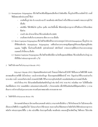 2.1 Homopolymer Polypropylene เปนโพลีโพรพิลีนที่มีคุณสมบัติแข็งกวาโพลีเอทิลีน ขึ้นรูปงายใชในงานฉีดทั่วไป งานที่
ใชเม็ดพลาสติกประเภทนี้ ไดแก
- งานฉีดขึ้นรูป เชน ถัง กะละมัง ตะกรา ของเด็กเลน เฟอรนิเจอร เครื่องใชทางการแพทย ภาชนะบรรจุทั่วไป
เปนตน
- แผนฟลม ใชทําฟลมใส ถุงรอน ถุงเย็น ซองใสเสื้อเชิ้ต ฟลมหอหุมบรรจุอาหารที่ไมตองการใหออกซิเจน
ซึมผาน
- งานเปา เชน เปาขวด ที่นํามาใชงานเชนเดียวกับ HDPE
- งานสิ่งทอ ทําเสนใย กระสอบสาน เชือก แห อวน เปนตน
2.2 Block Copolymer Polypropylene เปนโพลีโพรพิลีนที่รับแรงกระแทกสูงกวาประเภท Homopolymer ขึ้นรูปงาย งาน
ที่ใชเชนเดียวกับ Homopolymer Polypropylene แตตองรับแรงกระแทกสูงที่อุณหภูมิหองและที่อุณหภูมิตํ่าเชน
toptable ในตูเย็น ชิ้นสวนเครื่องซักผา อุปกรณรถยนต เฟอรนิเจอร ภาชนะบรรจุที่ตองการรับแรงกระแทกสูง
แบตเตอรี่ เกาอี้สนาม เปนตน
2.3 Random Copolymer Polypropylene เปนโพลีโพรพิลีนที่มีความใสเปนคุณสมบัติพิเศษ ใชงานฉีดเปนสวนใหญ งาน
ที่ใชไดแก กลองบรรจุอาหารทั่ว ๆ ไป
3. โพลีไวนีล คลอไรด (Polyvinyl Chloride: PVC)
Polyvinyl Chloride (PVC) มีคุณสมบัติทนตอสารเคมี กาซและนํ้าซึมผานเขาไมได ใชเปนฉนวนไฟฟาไดดี ทนตอ
สภาพลมฟาอากาศไดดี มีนํ้าหนักเบา และมีราคาคอนขางถูก ซึ่งจากคุณสมบัติที่ดีเหลานี้ PVC จึงถูกนํามาใชในงานอยางกวาง
ขวาง เชน รางนํ้า วงกบหนาตาง ทอนํ้า สายเคเบิลไฟฟา ใชในการบรรจุหีบหอสินคา และผลิตภัณฑทางการแพทย เปนตน
อยางไรก็ตาม PVC ที่นํามาผลิตเปนผลิตภัณฑสําเร็จรูป เชน ทอนํ้า PVC ขวด PVC หนังเทียม ฯลฯ ไมไดเปนผลิต
ภัณฑที่ผลิตจาก PVC ผงเลยทีเดียว แตจะผสมสารเติมแตงอื่น ๆ อีกหลายชนิด เพื่อใหเปนผลิตภัณฑที่มีคุณสมบัติตาง ๆ ความ
ตองการ อาทิ สารปรับปรุงแรงกระแทก สารเสริมสภาพพลาสติก สารคงสภาพ ฯลฯ
4. โพลีสไตรีน (Polystyrene Resins: PS)
มีความหดตัวนอยมาก มีความแข็งแรงคงทนดี แตเปราะ สามารถทําเปนสีตาง ๆ ได ผิวเรียบและใส ไมมีรสและกลิ่น
เปนฉนวนไฟฟาดี ความดูดซึมนํ้าตํ่า ไมเหมาะกับการใชภายนอก ทนความรอนไดพอสมควรโพลีสไตรีนใชทํากลองบรรจุอาหาร
ชนิดใส กลองบรรจุของใชอื่น ๆ เชน แปรงสีฟน ถังบรรจุเครื่องดื่ม ของเด็กเลน แผงและตูโทรทัศนวิทยุ ไฟทายรถ ไมบรรทัด
 