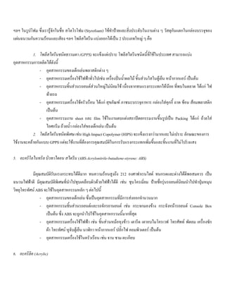 ฯลฯ ในรูปโฟม ซึ่งเรารูจักในชื่อ สโตโรโฟม (Styrofoam) ใชทําปายและสิ่งประดับในงานตาง ๆ วัสดุกันแตกในกลองบรรจุของ
แผนฉนวนกันความรอนและเสียง ฯลฯ โพลีสไตรีน แบงออกไดเปน 2 ประเภทใหญ ๆ คือ
1. โพลีสไตรีนชนิดธรรมดา (GPPS) จะแข็งแตเปราะ โพลีสไตรีนชนิดนี้ที่ใชในประเทศ สามารถแบง
อุตสาหกรรมการผลิตไดดังนี้
- อุตสาหกรรมของเด็กเลนพลาสติกตาง ๆ
- อุตสาหกรรมเครื่องใชไฟฟาทั่วไปเชน เครื่องปนนํ้าผลไม ชิ้นสวนใสในตูเย็น หนากากแอร เปนตน
- อุตสาหกรรมชิ้นสวนรถยนตสวนใหญไมนิยมใช เนื่องจากทนแรงกระแทกไดนอย ที่พบในตลาด ไดแก ไฟ
ทายรถ
- อุตสาหกรรมเครื่องใชครัวเรือน ไดแก สุขภัณฑ ภาชนะบรรจุอาหาร กลองใสคุกกี้ ถาด ชอน สอมพลาสติก
เปนตน
- อุตสาหกรรมงาน sheet และ film ใชในงานตบแตงสถาปตยกรรมงานขึ้นรูปเปน Packing ไดแก ถวยใส
ไอศกรีม ถวยนํ้า กลองใสของเด็กเลน เปนตน
2. โพลีสไตรีนชนิดพิเศษ เชน High Impact Copolymer (HIPS) จะแข็งแรงกวามากและไมเปราะ ลักษณะของการ
ใชงานจะคลายกันแบบ GPPS แตจะใชงานที่ตองการคุณสมบัติในการรับแรงกระแทกเพิ่มขึ้นและชิ้นงานที่ไมโปรงแสง
5. อะคริโลไนทริล บิวทาไดอน สไตรีน (ABS-Acrylonitrile-butadiene-styrene: ABS)
มีคุณสมบัติรับแรงกระทบไดดีมาก ทนความรอนสูงถึง 212 องศาฟาเรนไฮด ทนกรดและดางไดดีพอสมควร เปน
ฉนวนไฟฟาดี มีคุณสมบัติพิเศษที่นําไปชุบเคลือบผิวดวยไฟฟาไดดี เชน ชุบโครเมี่ยม ปายชื่อรุนรถยนตนิยมนําไปทําปุมหมุน
วิทยุโทรทัศน ABS จะใชในอุตสาหกรรมหลัก ๆ ตอไปนี้
- อุตสาหกรรมของเด็กเลน ซึ่งเปนอุตสาหกรรมที่มีการสงออกจํานวนมาก
- อุตสาหกรรมชิ้นสวนรถยนตและรถจักรยานยนต เชน กระจกมองขาง กระจังหนารถยนต Console Box
เปนตน ซึ่ง ABS จะถูกนําไปใชในอุตสาหกรรมนี้มากที่สุด
- อุตสาหกรรมเครื่องใชไฟฟา เชน ชิ้นสวนหมอหุงขาว เตารีด เตาอบไมโครเวฟ โทรศัพท พัดลม เครื่องซัก
ผา โทรทัศน หูจับตูเย็น นาฬิกา หนากากแอร ปลั๊กไฟ คอมพิวเตอร เปนตน
- อุตสาหกรรมเครื่องใชในครัวเรือน เชน จาน ชาม ตะเกียบ
6. อะคริลิค (Acrylic)
 
