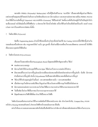 พลาสติก PMMA (Polymethyl Methacrylate) หรือที่รูจักกันดีในนาม “อะคริลิค” เปนพลาสติกที่ถูกนํามาใชอยาง
แพรหลายดวยคุณสมบัติโดดเดนในดานความใสเทียบเคียงกระจก มีความมันเงา และทนทานตอสภาพแวดลอม PMMA สามารถ
นํามาใชทั้งในงานฉีดขึ้นรูป (Injection) และงานอัดรีด (Extrusion) ไดเปนอยางดี โดยชิ้นงานที่เห็นกันอยูทั่วไปในปจจุบันไมวา
จะเปนรถยนต หนาปทมเครื่องใชไฟฟาตาง ๆ ฝาครอบไฟ กอกนํ้าคริสตัล เครื่องใชในครัวเรือนที่คลายเครื่องแกว เลนส กรอบ
แวนตา ฯลฯ ลวนแตทําจาก PMMA ทั้งสิ้น
7. โพลีอะซีทัล (Polyacetal)
จัดเปน Engineering plastics ตัวหนึ่งใชแทนชิ้นสวนโลหะที่หลอโดยวิธี Die Casting นอกจากนี้ยังใชทําชิ้นสวนใน
รถยนตและเครื่องจักรกล เชน คาบูเรเตอรเกียร แบริ่ง บูช ลูกกลิ้ง ชิ้นสวนที่มีการเคลื่อนไหวและเสียดทาน นอกจากนี้ ยังใชทํา
เปนขวดบรรจุสเปรยไดอีกดวย
8. โพลีคารบอเนท (Polycarbonate)
เปนเทอรโมพลาสติกเรซิ่น(Thermoplastic Resin) มีคุณสมบัติที่สําคัญหลายดาน ไดแก
• ทนตอแรงกระแทกสูง
• มีความใสทําใหนํามาประยุกตใชในงาน Optic ไดอยางกวางขวาง (แสงผานได 90%)
• มีขนาดคงที่ในระหวางการขึ้นรูปและมีการเปลี่ยนแปลงขนาดเล็กนอยหลังจากผานการขึ้นรูปแลว นั่นคือ มีการหด
ตัวเมื่อผานการขึ้นรูปตํ่า ดังนั้น Polycarbonate จึงเปนพลาสติกที่มีขนาดคงที่เมื่อผานการขึ้นรูป
• ใชงานไดในชวงอุณหภูมิกวางตั้งแต – 40 องศาเซลเซียส จนถึง + 120 องศาเซลเซียส
• เมื่อเกิดการลุกไหมสามารถดับไดเอง จึงถูกนํามาใชงานในสถานที่ที่การลุกไหมเปนสิ่งอันตราย
• มีความทนทานตอสภาวะอากาศ และโอโซนไดดีมาก สามารถนํามาใชกับงานภายนอกอาคารได
• ไมเปนพิษ จึงนํามาใชเปนภาชนะในการบรรจุอาหารและยาได
• มีคุณลักษณะทางไฟฟาที่ดีเยี่ยม นํามาใชเปนฉนวนไฟฟา
โพลีคารบอเนตจึงสามารถนํามาใชในการผลิตสินคาไดหลายประเภท เชน ทําแวนตานิรภัย, Compact Disc, กระจก
หนาตาง, Housing ของคอมพิวเตอร, ฝาครอบไฟฟาหนารถยนตและขวด เปนตน
อยางไรก็ตาม ความทนทานของพลาสติกก็กลับเปนขอเสียในการกําจัด กลาวคือพลาสติกยอยสลายไดยากในกระบวน
 