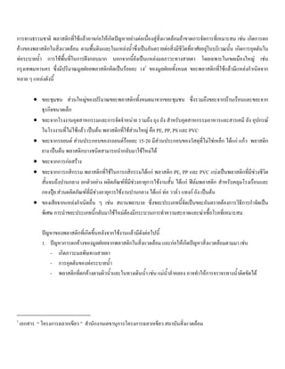 การทางธรรมชาติ พลาสติกที่ใชแลวอาจกอใหเกิดปญหาอยางตอเนื่องสูสิ่งแวดลอมถาขาดการจัดการที่เหมาะสม เชน เกิดการตก
คางของพลาสติกในสิ่งแวดลอม ตามพื้นดินและในแหลงนํ้าซึ่งเปนอันตรายตอสิ่งมีชีวิตที่อาศัยอยูในบริเวณนั้น เกิดการอุดตันใน
ทอระบายนํ้า การใชพื้นที่ในการฝงกลบมาก นอกจากนี้ยังเปนแหลงมลภาวะทางสายตา โดยเฉพาะในเขตเมืองใหญ เชน
กรุงเทพมหานคร ซึ่งมีปริมาณมูลฝอยพลาสติกคิดเปนรอยละ 142
ของมูลฝอยทั้งหมด ขยะพลาสติกที่ใชแลวมีแหลงกําเนิดจาก
หลาย ๆ แหลงดังนี้
• ขยะชุมชน สวนใหญของปริมาณขยะพลาสติกทั้งหมดมาจากขยะชุมชน ซึ่งรวมถึงขยะจากบานเรือนและขยะจาก
ธุรกิจขนาดเล็ก
• ขยะจากโรงงานอุตสาหกรรมและการจัดจําหนาย รวมถึง ถุง ถัง สําหรับอุตสาหกรรมอาหารและสารเคมี ลัง อุปกรณ
ในโรงงานที่ไมใชแลว เปนตน พลาสติกที่ใชสวนใหญ คือ PE, PP, PS และ PVC
• ขยะจากรถยนต สวนประกอบของรถยนตรอยละ 15-20 มีสวนประกอบของวัสดุที่ไมใชเหล็ก ไดแก แกว พลาสติก
ยาง เปนตน พลาสติกบางชนิดสามารถนํากลับมาใชใหมได
• ขยะจากการกอสราง
• ขยะจากการกสิกรรม พลาสติกที่ใชในการกสิกรรมไดแก พลาสติก PE, PP และ PVC แบงเปนพลาสติกที่มีชวงชีวิต
สั้นจนถึงปานกลาง ยกตัวอยาง ผลิตภัณฑที่มีชวงอายุการใชงานสั้น ไดแก ฟลมพลาสติก สําหรับคลุมโรงเรือนและ
กองปุย สวนผลิตภัณฑที่มีชวงอายุการใชงานปานกลาง ไดแก ทอ วาลว แทงก ถัง เปนตน
• ของเสียจากแหลงกําเนิดอื่น ๆ เชน สถานพยาบาล ซึ่งขยะประเภทนี้จัดเปนขยะอันตรายตองการวิธีการกําจัดเปน
พิเศษ การนําขยะประเภทนี้กลับมาใชใหมตองมีกระบวนการทําความสะอาดและฆาเชื้อโรคที่เหมาะสม
ปญหาของพลาสติกที่เกิดขึ้นหลังจากใชงานแลวมีดังตอไปนี้
1. ปญหาการตกคางของมูลฝอยจากพลาสติกในสิ่งแวดลอม และกอใหเกิดปญหาสิ่งแวดลอมตามมา เชน
- เกิดภาวะมลพิษทางสายตา
- การอุดตันของทอระบายนํ้า
- พลาสติกที่ตกคางตามผิวนํ้าและในทางเดินนํ้า เชน แมนํ้าลําคลอง อาจทําใหการจราจรทางนํ้าติดขัดได
2
เอกสาร “ โครงการฉลากเขียว ” สํานักงานเลขานุการโครงการฉลากเขียว สถาบันสิ่งแวดลอม
 