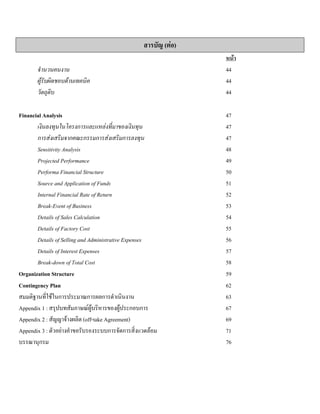 สารบัญ (ตอ)
หนา
จํานวนคนงาน 44
ผูรับผิดชอบดานเทคนิค 44
วัตถุดิบ 44
Financial Analysis 47
เงินลงทุนในโครงการและแหลงที่มาของเงินทุน 47
การสงเสริมจากคณะกรรมการสงเสริมการลงทุน 47
Sensitivity Analysis 48
Projected Performance 49
Performa Financial Structure 50
Source and Application of Funds 51
Internal Financial Rate of Return 52
Break-Event of Business 53
Details of Sales Calculation 54
Details of Factory Cost 55
Details of Selling and Administrative Expenses 56
Details of Interest Expenses 57
Break-down of Total Cost 58
Organization Structure 59
Contingency Plan 62
สมมติฐานที่ใชในการประมาณการผลการดําเนินงาน 63
Appendix 1 : สรุปบทสัมภาษณผูบริหารของผูประกอบการ 67
Appendix 2 : สัญญาจางผลิต (off-take Agreement) 69
Appendix 3 : ตัวอยางคําขอรับรองระบบการจัดการสิ่งแวดลอม 71
บรรณานุกรม 76
 