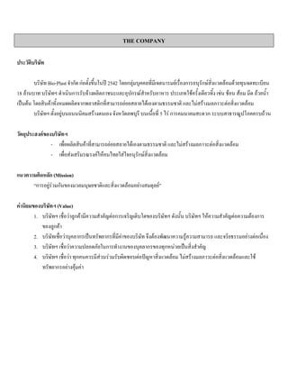 THE COMPANY
ประวัติบริษัท
บริษัท Bio-Plast จํากัด กอตั้งขึ้นในป 2542 โดยกลุมบุคคลที่มีเจตนารมยเรื่องการอนุรักษสิ่งแวดลอมดวยทุนจดทะเบียน
18 ลานบาท บริษัทฯ ดําเนินการรับจางผลิตภาชนะและอุปกรณสําหรับอาหาร ประเภทใชครั้งเดียวทิ้ง เชน ชอน สอม มีด ถวยนํ้า
เปนตน โดยสินคาทั้งหมดผลิตจากพลาสติกที่สามารถยอยสลายไดเองตามธรรมชาติ และไมสรางมลภาวะตอสิ่งแวดลอม
บริษัทฯ ตั้งอยูบนถนนนิคมสรางตนเอง จังหวัดลพบุรี บนเนื้อที่ 5 ไร การคมนาคมสะดวก ระบบสาธารณูปโภคครบถวน
วัตถุประสงคของบริษัทฯ
- เพื่อผลิตสินคาที่สามารถยอยสลายไดเองตามธรรมชาติ และไมสรางมลภาวะตอสิ่งแวดลอม
- เพื่อสงเสริมรณรงคใหคนไทยใสใจอนุรักษสิ่งแวดลอม
แนวความคิดหลัก (Mission)
“การอยูรวมกันของมวลมนุษยชาติและสิ่งแวดลอมอยางสมดุลย”
คานิยมของบริษัทฯ (Value)
1. บริษัทฯ เชื่อวาลูกคามีความสําคัญตอการเจริญเติบโตของบริษัทฯ ดังนั้น บริษัทฯ ใหความสําคัญตอความตองการ
ของลูกคา
2. บริษัทเชื่อวาบุคลากรเปนทรัพยากรที่มีคาของบริษัท จึงตองพัฒนาความรูความสามารถ และจริยธรรมอยางตอเนื่อง
3. บริษัทฯ เชื่อวาความปลอดภัยในการทํางานของบุคลากรของทุกหนวยเปนสิ่งสําคัญ
4. บริษัทฯ เชื่อวา ทุกคนควรมีสวนรวมรับผิดชอบตอปญหาสิ่งแวดลอม ไมสรางมลภาวะตอสิ่งแวดลอมและใช
ทรัพยากรอยางคุมคา
 
