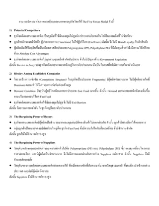 สามารถวิเคราะหสภาพแวดลอมภายนอกของธุรกิจโดยใช The Five Forces Model ดังนี้
1) Potential Competitors
• ธุรกิจผลิตภาชนะพลาสติก เปนธุรกิจที่ใชเงินลงทุนไมสูงนัก ประกอบกับเทคโนโลยีในการผลิตที่ไมซับซอน
• ลูกคาหลักของบริษัทคือ ผูประกอบการ (Franchises) ไมใชผูบริโภค (End Users) ดังนั้น จึงไมมี Brand Loyalty กับตัวสินคา
• ผูผลิตเดิมใชวัตถุดิบซึ่งเปนเม็ดพลาสติกประเภท Polypropylene (PP), Polyethylene(PE) ที่มีตนทุนตํ่ากวาจึงมีความไดเปรียบ
ดาน Absolute Cost Advantages
• ธุรกิจผลิตภาชนะพลาสติกไมถูกควบคุมหรือจํากัดสัมปทาน จึงไมมีปญหาดาน Government Regulation
ดังนั้น Barrier to Entry ของธุรกิจผลิตภาชนะพลาสติกอยูในระดับปานกลาง จึงเปนโอกาสที่บริษัทฯ จะเขามาดําเนินการ
2) Rivalry Among Established Companies
• โครงสรางการแขงขัน (Competitors Structure) ในธุรกิจเปนประเภท Fragmented มีผูผลิตจํานวนมาก ไมมีผูผลิตรายใดที่
Dominate ตลาด ทําใหมีภาวะการแขงขันคอนขางสูง
• Demand Condition ปจจุบันผูบริโภคนิยมอาหารประเภท Fast Food มากขึ้น ดังนั้น Demand ภาชนะพลาสติกยังคงเพิ่มขึ้น
ตามปริมาณการบริโภค Fast Food
• ธุรกิจผลิตภาชนะพลาสติกใชเงินลงทุนไมสูง จึงไมมี Exit Barriers
ดังนั้น โดยรวมการแขงขันในธุรกิจอยูในระดับปานกลาง
3) The Bargaining Power of Buyers
• ธุรกิจภาชนะพลาสติกมีผูผลิตเปนจํานวนมากและคุณสมบัติของสินคาไมแตกตางกัน ดังนั้น ลูกคามีทางเลือกไดหลายทาง
• กลุมลูกคาเปาหมายของบริษัทสวนใหญคือ ธุรกิจ Fast Food ซึ่งมีความใสใจกับสิ่งแวดลอม ซึ่งมีจํานวนจํากัด
ดังนั้น ลูกคาจึงมีอํานาจตอรองสูง
4) The Bargaining Power of Suppliers
• วัตถุดิบหลักของการผลิตภาชนะพลาสติกทั่วไปคือ Polypropylene (PP) และ Polyethylene (PE) ซึ่งราคาจะเคลื่อนไหวตาม
ราคาตลาดโลก และมีผูผลิตเปนจํานวนมาก จึงไมมีความแตกตางกันระหวาง Suppliers แตละราย ดังนั้น Suppliers จึงมี
อํานาจตอรองตํ่า
• วัตถุดิบของการผลิตภาชนะพลาสติกยอยสลายได คือเม็ดพลาสติกที่สังเคราะหมาจากวัสดุธรรมชาติ ซึ่งจะตองนําเขาจากตาง
ประเทศ และยังมีผูผลิตนอยราย
ดังนั้น Suppliers จึงมีอํานาจตอรองสูง
 