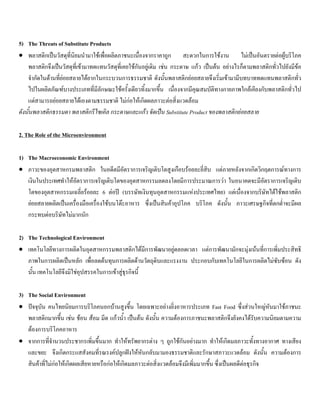 5) The Threats of Substitute Products
• พลาสติกเปนวัสดุที่นิยมนํามาใชเพื่อผลิตภาชนะเนื่องจากราคาถูก สะดวกในการใชงาน ไมเปนอันตรายตอผูบริโภค
พลาสติกจึงเปนวัสดุที่เขามาทดแทนวัสดุที่เคยใชกันอยูเดิม เชน กระดาษ แกว เปนตน อยางไรก็ตามพลาสติกทั่วไปยังมีขอ
จํากัดในดานที่ยอยสลายไดยากในกระบวนการธรรมชาติ ดังนั้นพลาสติกยอยสลายจึงเริ่มเขามามีบทบาททดแทนพลาสติกทั่ว
ไปในผลิตภัณฑบางประเภทที่มีลักษณะใชครั้งเดียวทิ้งมากขึ้น เนื่องจากมีคุณสมบัติทางกายภาพใกลเคียงกับพลาสติกทั่วไป
แตสามารถยอยสลายไดเองตามธรรมชาติ ไมกอใหเกิดผลภาวะตอสิ่งแวดลอม
ดังนั้นพลาสติกธรรมดา พลาสติกรีไซเคิล กระดาษและแกว จัดเปน Substitute Product ของพลาสติกยอยสลาย
2. The Role of the Microenvironment
1) The Macroeconomic Environment
• ภาวะของอุตสาหกรมพลาสติก ในอดีตมีอัตราการเจริญเติบโตสูงเกือบรอยละยี่สิบ แตภายหลังจากเกิดวิกฤตการณทางการ
เงินในประเทศทําใหอัตราการเจริญเติบโตของอุตสาหกรรมลดลงโดยมีการประมาณการวา ในอนาคตจะมีอัตราการเจริญเติบ
โตของอุตสาหกรรมเฉลี่ยรอยละ 6 ตอป (บรรษัทเงินทุนอุตสาหกรรมแหงประเทศไทย) แตเนื่องจากบริษัทไดใชพลาสติก
ยอยสลายผลิตเปนเครื่องมือเครื่องใชบนโตะอาหาร ซึ่งเปนสินคาอุปโภค บริโภค ดังนั้น ภาวะเศรษฐกิจที่ตกตํ่าจะมีผล
กระทบตอบริษัทไมมากนัก
2) The Technological Environment
• เทคโนโลยีทางการผลิตในอุตสาหกรรมพลาสติกไดมีการพัฒนาอยูตลอดเวลา แตการพัฒนามักจะมุงเนนที่การเพิ่มประสิทธิ
ภาพในการผลิตเปนหลัก เพื่อลดตนทุนการผลิตดานวัตถุดิบและแรงงาน ประกอบกับเทคโนโลยีในการผลิตไมซับซอน ดัง
นั้น เทคโนโลยีจึงมิใชอุปสรรคในการเขาสูธุรกิจนี้
3) The Social Environment
• ปจจุบัน คนไทยนิยมการบริโภคนอกบานสูงขึ้น โดยเฉพาะอยางยิ่งอาหารประเภท Fast Food ซึ่งสวนใหญหันมาใชภาชนะ
พลาสติกมากขึ้น เชน ชอน สอม มีด แกวนํ้า เปนตน ดังนั้น ความตองการภาชนะพลาสติกจึงยังคงไดรับความนิยมตามความ
ตองการบริโภคอาหาร
• จากการที่จํานวนประชากรเพิ่มขึ้นมาก ทําใหทรัพยากรตาง ๆ ถูกใชกันอยางมาก ทําใหเกิดมลภาวะทั้งทางอากาศ ทางเสียง
และขยะ จึงเกิดกระแสสังคมที่รณรงคปลูกฝงใหหันกลับมามองธรรมชาติและรักษาสภาวะแวดลอม ดังนั้น ความตองการ
สินคาที่ไมกอใหเกิดผลเสียหายหรือกอใหเกิดมลภาวะตอสิ่งแวดลอมจึงมีเพิ่มมากขึ้น ซึ่งเปนผลดีตอธุรกิจ
 