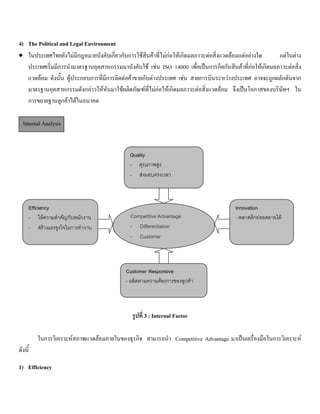 4) The Political and Legal Environment
• ในประเทศไทยยังไมมีกฎหมายบังคับเกี่ยวกับการใชสินคาที่ไมกอใหเกิดมลภาวะตอสิ่งแวดลอมแตอยางใด แตในตาง
ประเทศเริ่มมีการนํามาตรฐานอุตสาหกรรมมาบังคับใช เชน ISO 14000 เพื่อเปนการกีดกันสินคาที่กอใหเกิดมลภาวะตอสิ่ง
แวดลอม ดังนั้น ผูประกอบการที่มีการติดตอคาขายกับตางประเทศ เชน สายการบินระหวางประเทศ อาจจะถูกผลักดันจาก
มาตรฐานอุตสาหกรรมดังกลาวใหหันมาใชผลิตภัณฑที่ไมกอใหเกิดมลภาวะตอสิ่งแวดลอม จึงเปนโอกาสของบริษัทฯ ใน
การขยายฐานลูกคาไดในอนาคต
Internal Analysis
รูปที่ 3 : Internal Factor
ในการวิเคราะหสภาพแวดลอมภายในของธุรกิจ สามารถนํา Competitive Advantage มาเปนเครื่องมือในการวิเคราะห
ดังนี้
1) Efficiency
Quality
- คุณภาพสูง
- สงมอบตรงเวลา
Efficiency
- ใหความสําคัญกับพนักงาน
- สรางแรงจูงใจในการทํางาน
Innovation
- พลาสติกยอยสลายได
Customer Responsive
- ผลิตตามความตองการของลูกคา
Competitive Advantage
- Differentiation
- Customer
 