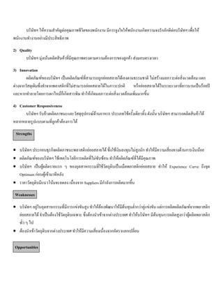 บริษัทฯ ใหความสําคัญตอคุณภาพชีวิตของพนักงาน มีการจูงใจใหพนักงานเกิดความจงรักภักดีตอบริษัทฯ เพื่อให
พนักงานทํางานอยางมีประสิทธิภาพ
2) Quality
บริษัทฯ มุงเนนผลิตสินคาที่มีคุณภาพตรงตามความตองการของลูกคา สงมอบตรงเวลา
3) Innovation
ผลิตภัณฑของบริษัทฯ เปนผลิตภัณฑที่สามารถถูกยอยสลายไดเองตามธรรมชาติ ไมสรางมลภาวะตอสิ่งแวดลอม แตก
ตางจากวัสดุเดิมซึ่งทําจากพลาสติกที่ไมสามารถยอยสลายไดในภาวะปกติ หรือยอยสลายไดในระยะเวลาที่ยาวนานเปนรอยป
และหากทําลายโดยการเผาไหมก็เกิดสารพิษ ทําใหเกิดมลภาวะตอสิ่งแวดลอมเพิ่มมากขึ้น
4) Customer Responsiveness
บริษัทฯ รับจางผลิตภาชนะและวัสดุอุปกรณดานอาหาร ประเภทใชครั้งเดียวทิ้ง ดังนั้น บริษัทฯ สามารถผลิตสินคาได
หลากหลายรูปแบบตามที่ลูกคาตองการได
Strengths
• บริษัทฯ ประกอบธุรกิจผลิตภาชนะพลาสติกยอยสลายได ซึ่งใชเงินลงทุนไมสูงนัก ทําใหมีความเสี่ยงทางดานการเงินนอย
• ผลิตภัณฑของบริษัทฯ ใชเทคโนโลยีการผลิตที่ไมซับซอน ทําใหผลิตภัณฑที่ไดมีคุณภาพ
• บริษัทฯ เปนผูผลิตรายแรก ๆ ของอุตสาหกรรมที่ใชวัตถุดิบเปนเม็ดพลาสติกยอยสลาย ทําให Experience Curve ถึงจุด
Optimum กอนผูเขามาทีหลัง
• ราคาวัตถุดิบมีแนวโนมจะลดลง เนื่องจาก Suppliers มีกําลังการผลิตมากขึ้น
Weaknesses
• บริษัทฯ อยูในอุตสาหกรรมที่มีการแขงขันสูง ทําใหตองพัฒนาใหมีตนทุนตํ่ากวาคูแขงขัน แตการผลิตผลิตภัณฑจากพลาสติก
ยอยสลายได จําเปนตองใชวัตถุดิบเฉพาะ ซึ่งตองนําเขาจากตางประเทศ ทําใหบริษัทฯ มีตนทุนการผลิตสูงกวาผูผลิตพลาสติก
ทั่ว ๆ ไป
• ตองนําเขาวัตถุดิบจากตางประเทศ ทําใหมีความเสี่ยงเนื่องจากอัตราแลกเปลี่ยน
Opportunities
 