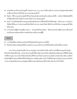 • คนไทยนิยมการบริโภคนอกบานสูงขึ้น โดยเฉพาะอาหาร Fast Food ทําใหความตองการภาชนะและวัสดุอุปกรณพลาสติกมี
มากขึ้นตาม เปนโอกาสใหบริษัทฯ สามารถขยายฐานลูกคาได
• ปจจุบัน ไดมีการรณรงคและปลูกฝงใหสังคมไทยอนุรักษธรรมชาติและสิ่งแวดลอมมากยิ่งขึ้น รวมถึงการใชผลิตภัณฑที่ไม
กอใหเกิดมลพิษ ดังนั้น จึงเปนโอกาสของบริษัทฯ ในการขยายฐานลูกคา
• ขณะนี้ ประเทศไทยยังไมมีการนํากฎหมายขอบังคับเกี่ยวกับการใชสินคาที่ไมกอใหเกิดมลพิษ แตในอนาคต อาจจะมีแนว
โนมที่จะใชเนื่องจาก ในตางประเทศเริ่มที่จะใชแลว เชน ISO 14000 เปนตน ซึ่งเปนโอกาสใหบริษัทฯ ขยายฐานลูกคาไดตอ
ไปในอนาคต
• จากการสัมภาษณผูบริหารของผูประกอบการ ปรากฏวาสินคาของบริษัทฯ ไดรับการตอบรับจากผูประกอบการเปนอยางดี
และปริมาณการผลิตของบริษัทฯ สอดคลองกับความตองการของผูซื้อ
Threats
• ราคาวัตถุดิบที่มีแนวโนมลดลงจะมีผลทําใหเกิดคูแขงขันในอุตสาหกรรมเพิ่มขึ้น
• สินคาของบริษัทฯ มุงเนนลูกคาที่ประกอบธุรกิจ Fast Food หรือสายการบินที่ใสใจตอสิ่งแวดลอม ซึ่งมีจํานวนจํากัด
จากการวิเคราะห จุดแข็ง จุดดอย โอกาส และอุปสรรค ของบริษัทฯ ขางตน จะเห็นวา ธุรกิจนี้ยังนาลงทุนแมวาจะมีจุด
ดอยในเรื่องวัตถุดิบเปนสําคัญ แตคาดวาในอนาคตเมื่อไดมีการพัฒนาเทคโนโลยีการผลิตเม็ดพลาสติกยอยสลายไดที่เปนวัตถุดิบ
ทําใหมีราคาถูกลง ประกอบกับ ปจจัยทางดานสังคมที่ใหความสนใจอยางมากกับการอนุรักษธรรมชาติและสิ่งแวดลอม จะเปนตัว
ผลักดันใหผูบริโภคหันมาใชสินคาที่ไมกอใหเกิดมลภาวะตอสิ่งแวดลอม ดังนั้น จึงไดเล็งเห็นชองทางที่จะประสบความสําเร็จใน
การประกอบธุรกิจผลิตภาชนะและวัสดุอุปกรณที่ทําจากพลาสติกยอยสลายได เชน ชอน สอม มีด แกวนํ้า เปนตน
 