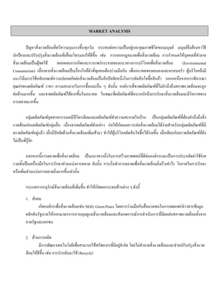 MARKET ANALYSIS
ปญหาสิ่งแวดลอมที่ทวีความรุนแรงขึ้นทุกวัน กระทบตอความเปนอยูและคุณภาพชีวิตของมนุษย มนุษยจึงตองหาวิธี
ปกปองและปรับปรุงสิ่งแวดลอมที่เสื่อมโทรมลงใหดีขึ้น เชน การออกกฎหมายเพื่อสิ่งแวดลอม การกําหนดใหบุคคลที่ทําลาย
สิ่งแวดลอมเปนผูชดใช ตลอดจนการเกิดและการแพรกระจายของแนวทางการบริโภคเพื่อสิ่งแวดลอม (Environmental
Consumerism) เนื่องจากสิ่งแวดลอมเปนเรื่องใกลตัวที่ทุกคนตองรวมมือกัน เพื่ออนาคตของตนเองและครอบครัว ผูบริโภคจึงมี
แนวโนมการใชหลักเกณฑความปลอดภัยตอสิ่งแวดลอมเปนอีกปจจัยหนึ่งในการตัดสินใจซื้อสินคา นอกเหนือจากการพิจารณา
คุณคาของผลิตภัณฑ ราคา ความสะดวกในการซื้อและอื่น ๆ ดังนั้น องคการที่ขายผลิตภัณฑที่ไมคํานึงถึงสภาพแวดลอมจะถูก
ตอตานมากขึ้น และขายผลิตภัณฑไดยากขึ้นในอนาคต ในขณะที่ผลิตภัณฑที่ตระหนักถึงการรักษาสิ่งแวดลอมจะมีโอกาสทาง
การตลาดมากขึ้น
กลุมผลิตภัณฑอุตสาหกรรมเคมีปโตรเลียมและผลิตภัณฑทําความสะอาดในบาน เปนกลุมผลิตภัณฑที่ตองคํานึงถึงสิ่ง
แวดลอมกอนผลิตภัณฑกลุมอื่น เนื่องจากผลิตภัณฑดังกลาว กอใหเกิดมลภาวะตอสิ่งแวดลอมไดงายสําหรับกลุมผลิตภัณฑที่มี
ตราผลิตภัณฑอยูแลว เมื่อมีปจจัยดานสิ่งแวดลอมเพิ่มเขามา ทําใหผูบริโภคตัดสินใจซื้อไดงายขึ้น เมื่อเทียบกับตราผลิตภัณฑที่ยัง
ไมเปนที่รูจัก
นอกจากนี้การตลาดเพื่อสิ่งแวดลอม เปนแนวทางนึ่งในการสรางภาพพจนที่ดีตอองคกรและเปนการประหยัดคาใชจาย
รวมทั้งเปนเครื่องมือในการรักษาสวนแบงการตลาด ดังนั้น การเริ่มทําการตลาดเพื่อสิ่งแวดลอมยิ่งเร็วเทาไร โอกาสในการรักษา
หรือเพิ่มสวนแบงการตลาดยิ่งมากขึ้นเทานั้น
กระแสการอนุรักษสิ่งแวดลอมที่เพิ่มขึ้น ทําใหเกิดผลกระทบดานตาง ๆ ดังนี้
1. สังคม
เกิดองคกรเพื่อสิ่งแวดลอมเชน NGO, Green Peace โดยการรวมมือกับสื่อมวลชนในการเผยแพรขาวสารขอมูล
ผลักดันรัฐบาลใหออกมาตรการควบคุมดูแลสิ่งแวดลอมและสังเกตการณการดําเนินการที่มีผลตอสภาพแวดลอมทั้งจาก
ภาครัฐและเอกชน
2. ดานการผลิต
มีการพัฒนาเทคโนโลยีเพื่อสามารถใชทรัพยากรที่มีอยูจํากัด โดยไมทําลายสิ่งแวดลอมและชวยปรับปรุงสิ่งแวด
ลอมใหดีขึ้น เชน การนํากลับมาใช (Recycle)
 
