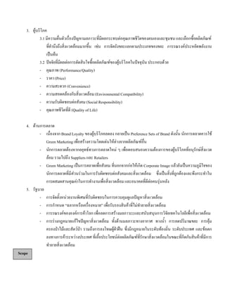 3. ผูบริโภค
3.1 มีความตื่นตัวเรื่องปญหามลภาวะที่มีผลกระทบตอคุณภาพชีวิตของตนเองและชุมชน และเลือกซื้อผลิตภัณฑ
ที่คํานึงถึงสิ่งแวดลอมมากขึ้น เชน การจัดถังขยะแยกตามประเภทของขยะ การรณรงคประหยัดพลังงาน
เปนตน
3.2 ปจจัยที่มีผลตอการตัดสินใจซื้อผลิตภัณฑของผูบริโภคในปจจุบัน ประกอบดวย
- คุณภาพ (Performance/Quality)
- ราคา (Price)
- ความสะดวก (Convenience)
- ความสอดคลองกับสิ่งแวดลอม (Environmental Compatibility)
- ความรับผิดชอบตอสังคม (Social Responsibility)
- คุณภาพชีวิตที่ดี (Quality of Life)
4. ดานการตลาด
- เนื่องจาก Brand Loyalty ของผูบริโภคลดลง กลายเปน Preference Sets of Brand ดังนั้น นักการตลาดควรใช
Green Marketing เพื่อสรางความโดดเดนใหตางจากผลิตภัณฑอื่น
- นักการตลาดตองหากลยุทธทางการตลาดใหม ๆ เพื่อตอบสนองความตองการของผูบริโภคที่อนุรักษสิ่งแวด
ลอม รวมไปถึง Suppliers และ Retailers
- Green Marketing เปนการตลาดเพื่อสังคม ที่นอกจากกอใหเกิด Corporate Image แลวยังเปนความภูมิใจของ
นักการตลาดที่มีสวนรวมในการรับผิดชอบตอสังคมและสิ่งแวดลอม ซึ่งเปนสิ่งที่ถูกตองและพึงกระทําใน
การผสมผสานคุณคาในการทํางานเพื่อสิ่งแวดลอม และอนาคตที่ดีตอคนรุนหลัง
5. รัฐบาล
- การจัดตั้งหนวยงานพิเศษที่รับผิดชอบในการควบคุมดูแลปญหาสิ่งแวดลอม
- การกําหนด “ฉลากหรือเครื่องหมาย” เพื่อรับรองสินคาที่ไมทําลายสิ่งแวดลอม
- การรณรงคขององคการคาโลก เพื่อลดการสรางมลภาวะะและสนับสนุนการวิจัยเทคโนโลยีเพื่อสิ่งแวดลอม
- การรางกฎหมายแกไขปญหาสิ่งแวดลอม ทั้งดานมลภาวะทางอากาศ ทางนํ้า การลดปริมาณขยะ การคุม
ครองปาไมและสัตวปา รวมถึงการลงโทษผูฝาฝน ซึ่งมีกฎหมายในระดับทองถิ่น ระดับประเทศ และขอตก
ลงทางการคาระหวางประเทศ ที่เอื้อประโยชนตอผลิตภัณฑที่รักษาสิ่งแวดลอมในขณะที่กีดกันสินคาที่มีการ
ทําลายสิ่งแวดลอม
Scope
 