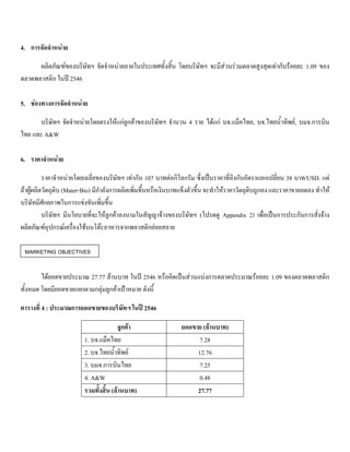 4. การจัดจําหนาย
ผลิตภัณฑของบริษัทฯ จัดจําหนายภายในประเทศทั้งสิ้น โดยบริษัทฯ จะมีสวนรวมตลาดสูงสุดเทากับรอยละ 1.09 ของ
ตลาดพลาสติก ในป 2546
5. ชองทางการจัดจําหนาย
บริษัทฯ จัดจําหนายโดยตรงใหแกลูกคาของบริษัทฯ จํานวน 4 ราย ไดแก บจ.แม็คไทย, บจ.ไทยนํ้าทิพย, บมจ.การบิน
ไทย และ A&W
6. ราคาจําหนาย
ราคาจําหนายโดยเฉลี่ยของบริษัทฯ เทากับ 107 บาทตอกิโลกรัม ซึ่งเปนราคาที่อิงกับอัตราแลกเปลี่ยน 38 บาท/USD. แต
ถาผูผลิตวัตถุดิบ (Mater-Bio) มีกําลังการผลิตเพิ่มขึ้นหรือเงินบาทแข็งตัวขึ้น จะทําใหราคาวัตถุดิบถูกลง และราคาขายลดลง ทําให
บริษัทมีศักยภาพในการแขงขันเพิ่มขึ้น
บริษัทฯ มีนโยบายที่จะใหลูกคาลงนามในสัญญาจางของบริษัทฯ (โปรดดู Appendix 2) เพื่อเปนการประกันการสั่งจาง
ผลิตภัณฑอุปกรณเครื่องใชบนโตะอาหารจากพลาสติกยอยสลาย
ไดยอดขายประมาณ 27.77 ลานบาท ในป 2546 หรือคิดเปนสวนแบงการตลาดประมาณรอยละ 1.09 ของตลาดพลาสติก
ทั้งหมด โดยมียอดขายแยกตามกลุมลูกคาเปาหมาย ดังนี้
ตารางที่ 4 : ประมาณการยอดขายของบริษัทฯ ในป 2546
ลูกคา ยอดขาย (ลานบาท)
1. บจ.แม็คไทย 7.28
2. บจ.ไทยนํ้าทิพย 12.76
3. บมจ.การบินไทย 7.25
4. A&W 0.48
รวมทั้งสิ้น (ลานบาท) 27.77
MARKETING OBJECTIVES
 