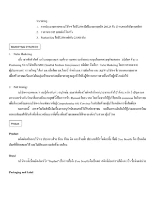 หมายเหตุ :
1. จากประมาณการของบริษัทฯ ในป 2546 มีปริมาณการผลิต 260.24 ตัน (74%ของกําลังการผลิต)
2. ราคาขาย 107 บาทตอกิโลกรัม
3. Market Size ในป 2546 เทากับ 23,900 ตัน
1. Niche Marketing
เนื่องจากขอจํากัดดานเงินลงทุนและความตองการลดความเสี่ยงการลงทุนในยุคเศรษฐกิจถดถอย บริษัทฯ จึงวาง
Positioning ของบริษัทเปน SME (Small & Medium Entrepreneur) บริษัทฯ จึงเลือก Niche Marketing โดยการขายเฉพาะ
ผูประกอบการ 4 รายใหญ ไดแก บจ.แม็คไทย บจ.ไทยนํ้าทิพย บมจ.การบินไทย และ A&W บริษัทฯ จึงวางแผนการตลาด
เพื่อสรางความแข็งแกรงในกลุมเปาหมายกอนที่จะขยายฐานลูกคาไปยังผูประกอบการรายอื่นหรือผูบริโภคตอไป
2. Pull Strategy
บริษัทฯ จะเผยแพรความรูเกี่ยวกับการอนุรักษธรรมชาติเพื่อสรางจิตสํานึกแกประชาชนทั่วไปใหตระหนัก ถึงปญหามล
ภาวะและชวยกันรักษาสิ่งแวดลอม กลยุทธนี้เปนการสราง Demand ในอนาคต โดยเริ่มจากใหผูบริโภคเกิด awareness ในกิจกรรม
เพื่อสิ่งแวดลอมของบริษัทฯ กอนพัฒนาเขาสู Comprehensive และ Convince ในตัวสินคาจนผูบริโภคเกิดการซื้อในที่สุด
นอกจากนี้ การสรางจิตสํานึกในเรื่องการอนุรักษธรรมชาติใหกับประชาชน จะเปนการผลักดันใหผูประกอบการราน
อาหารหันมาใชสินคาเพื่อสิ่งแวดลอมมากยิ่งขึ้น เพื่อสรางภาพพจนที่ดีขององคกรในสายตาผูบริโภค
Product
ผลิตภัณฑของบริษัทฯ ประกอบดวย ชอน สอม มีด และถวยนํ้า ประเภทใชครั้งเดียวทิ้ง ซึ่งมี Core Benefit คือ เปนผลิต
ภัณฑที่ยอยสลายได และไมเกิดมลภาวะตอสิ่งแวดลอม
Brand
บริษัทฯ ตั้งชื่อผลิตภัณฑวา “Bioplast” เปนการสื่อถึง Core Benefit คือเปนพลาสติกที่ยอยสลายได และเปนชื่อที่จดจํางาย
Packaging and Label
MARKETING STRATEGY
Product
 