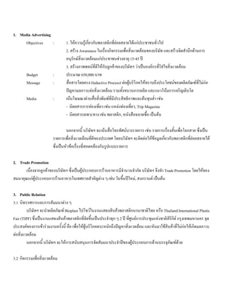 1. Media Advertising
Objectives : 1. ใหความรูเกี่ยวกับพลาสติกที่ยอยสลายไดแกประชาชนทั่วไป
2. สราง Awareness ในเรื่องกิจกรรมเพื่อสิ่งแวดลอมของบริษัท และสรางจิตสํานึกดานการ
อนุรักษสิ่งแวดลอมแกประชาชนชวงอายุ 15-45 ป
3. สรางภาพพจนที่ดีใหกับลูกคาของบริษัทฯ วาเปนองคกรที่ใสใจสิ่งแวดลอม
Budget : ประมาณ 650,000 บาท
Message : สื่อสารโดยตรง (Inductive Process) ตอผูบริโภคใหทราบถึงประโยชนของผลิตภัณฑที่ไมกอ
ปญหามลภาวะตอสิ่งแวดลอม รวมทั้งขบวนการผลิต และแนวโนมการเจริญเติบโต
Media : เนนโฆษณาผานสื่อสิ่งพิมพที่มีประสิทธิภาพและตนทุนตํ่า เชน
- นิตยสารการทองเที่ยว เชน แหลงทองเที่ยว, Trip Magazine
- นิตยสารเฉพาะทาง เชน พลาสติก, หนังสือฉลาดซื้อ เปนตน
นอกจากนี้ บริษัทฯ จะเนนสื่อโทรทัศนบางรายการ เชน รายการเรื่องสั้นเพื่อโลกสวย ซึ่งเปน
รายการเพื่อสิ่งแวดลอมที่ดีของประเทศ โดยบริษัทฯ จะติดตอใหขอมูลเกี่ยวกับพลาสติกที่ยอยสลายได
ซึ่งเปนหัวขอเรื่องที่สอดคลองกับรูปแบบรายการ
2. Trade Promotion
เนื่องจากลูกคาของบริษัทฯ ซึ่งเปนผูประกอบการรานอาหารมีจํานวนจํากัด บริษัทฯ จึงทํา Trade Promotion โดยใหของ
สมนาคุณแกผูประกอบการรานอาหารในเทศกาลสําคัญตาง ๆ เชน วันขึ้นปใหม, สงกรานต เปนตน
3. Public Relation
3.1 นิทรรศการและการสัมมนาตาง ๆ
บริษัทฯ จะนําผลิตภัณฑ Bioplast ไปโชวในงานแสดงสินคาพลาสติกนานาชาติไทย หรือ Thailand International Plastic
Fair (TIPF) ซึ่งเปนงานแสดงสินคาพลาสติกที่จัดขึ้นเปนประจําทุก ๆ 2 ป ที่ศูนยการประชุมแหงชาติสิริกิต กรุงเทพมหานคร จุด
ประสงคของการเขารวมงานครั้งนี้ คือ เพื่อใหผูบริโภคตระหนักถึงปญหาสิ่งแวดลอม และหันมาใชสินคาที่ไมกอใหเกิดมลภาวะ
ตอสิ่งแวดลอม
นอกจากนี้ บริษัทฯ จะใหการสนับสนุนการจัดสัมมนาประจําปของผูประกอบการดานบรรจุภัณฑดวย
3.2 กิจกรรมเพื่อสิ่งแวดลอม
 
