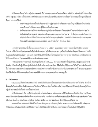 บริษัทฯ จะเนนการใหความรูแกประชาชนทั่วไป โดยเฉพาะเยาวชน โดยผานกิจกรรมเพื่อสิ่งแวดลอมที่จัดขึ้นโดยหนวย
งานของรัฐ เชน การทองเที่ยวแหงประเทศไทย และมูลนิธิพิทักษสิ่งแวดลอมและการทองเที่ยว ซึ่งมีกิจกรรมเพื่ออนุรักษสิ่งแวด
ลอม 2 โครงการ ไดแก
- จัดหนวยปฏิบัติการเคลื่อนที่ เพื่อเผยแพรความรูทางการทองเที่ยวและรณรงคอนุรักษสิ่งแวดลอมโดยเนน
กลุมเปาหมายไปที่เยาวชนและผูที่ทํางานเกี่ยวกับเยาวชน
- จัดโครงการอบรมผูนําเยาวชนเพื่อการอนุรักษ พิทักษทองเที่ยวไทยประจําป โดยการคัดเลือกเยาวชนใน
ระดับมัธยมศึกษาตอนปลายจากสถานศึกษาในเขต กทม. และจังหวัดตาง ๆ เขารับการอบรมเพื่อใหเยาวชน
เกิดจิตสํานึกและมีสวนรวมในการอนุรักษทรัพยากรการทองเที่ยว โดยปกติจะรับเยาวชนประมาณ 164 คน
โดยแบงเปนเขตกรุงเทพมหานคร 14 คน และจังหวัดอื่น ๆ จังหวัดละ 2 คน
การเขารวมกิจกรรมเพื่อสิ่งแวดลอมและสังคมตาง ๆ บริษัทฯ จะขอความรวมมือจากลูกคาซึ่งเปนผูประกอบการ
รานอาหารใหเขารวมเปนสปอนเซอรหรือนําสินคามาแจกจายในโครงการตาง ๆ (พรอมกับผลิตภัณฑของบริษัทฯ) การรวมมือ
กับประชาสัมพันธของบริษัทฯ และลูกคา จะทําใหผูบริโภคทั่วไปเห็นภาพของการมีสวนรวมในการอนุรักษสิ่งแวดลอมชัดเจน
ยิ่งขึ้น และเปนการสรางภาพพจนที่ดีขององคกรตอสาธารณชน
รูปแบบการประชาสัมพันธ สวนใหญเปนการสราง Demand ในอนาคต โดยเนนที่กลุมเยาวชนและธุรกิจบริการการ
ทองเที่ยวเปนหลัก เมื่อผูบริโภคกลุมนี้เกิดจิตสํานึกดานสิ่งแวดลอม จะหันมาใชผลิตภัณฑที่ยอยสลายไดในชีวิตประจําวันมากยิ่ง
ขึ้น โดยเฉพาะการพักผอนตางจังหวัดหรือการจัดปคนิค นอกจากนี้ยังเปนการผลักดันใหบริษัททัวรตาง ๆ ทั้งในและตางประเทศ
เลือกใชผลิตภัณฑที่ยอยสลายเพื่อสรางภาพพจนที่ดี และตอบสนองความตองการของลูกคา
4. E-Commerce
E-Commerce คือการผสมผสานระหวางเทคโนโลยีอินเตอรเน็ต และการจําหนายสินคาและบริการเขาดวยกัน ทําใหการ
ซื้อขายเปนไปอยางมีประสิทธิภาพ และกอใหเกิดรายไดในเวลาอันสั้น บริษัทฯเห็นวาแนวโนมการใชอินเตอรเน็ตของผูบริโภค
กลุมเปาหมายจะมีเพิ่มขึ้นอยางตอเนื่องในอนาคต
บริษัท Bioplast จํากัด จะเปด Web-Site เกี่ยวกับผลิตภัณฑพลาสติกยอยสลายได โดยมีรายละเอียดเกี่ยวกับความเปนมา
ของบริษัท รายละเอียดของผลิตภัณฑและกระบวนการผลิต รวมทั้งกิจกรรมเพื่อสังคมของบริษัทเพื่อเปนการประชาสัมพันธ และ
สรางจิตสํานึกเรื่องการอนุรักษสิ่งแวดลอม จัดเปนการสรางโอกาสทางธุรกิจและนําไปสู Demand ในอนาคต
นอกจากนี้ E-Commerce ยังมีขอดีในเรื่องของตนทุนการดําเนินงาน (คาผลิต Web-Site และคาเชาเวลาที่ตํ่า แตสามารถ
เขาถึงตลาดภายในระหวางประเทศไดอยางรวดเร็ว ทําใหประหยัดเวลาในการกระจายความรูเกี่ยวกับสินคาใหผูบริโภค
 