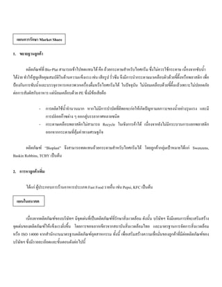 1. ขยายฐานลูกคา
ผลิตภัณฑที่ Bio-Plat สามารถเขาไปทดแทนได คือ ถวยกระดาษสําหรับไอศกรีม ซึ่งไมควรใชกระดาษ เนื่องจากซับนํ้า
ไดงาย ทําใหสูญเสียคุณสมบัติในดานความแข็งแรง เชน เสียรูป รั่วซึม จึงมีการนํากระดาษมาเคลือบผิวดวยขี้ผึ้งหรือพลาสติก เพื่อ
ปองกันการซับนํ้าและบรรจุอาหารเหลวพวกเครื่องดื่มหรือไอศกรีมได ในปจจุบัน ไมนิยมเคลือบดวยขี้ผึ้งแลวเพราะไมปลอดภัย
ตอการสัมผัสกับอาหาร แตนิยมเคลือบดวย PE ซึ่งมีขอเสียคือ
- การผลิตใชนํ้าจํานวนมาก หากไมมีการบําบัดที่ดีพอจะกอใหเกิดปญหามลภาวะของนํ้าอยางรุนแรง และมี
การปลอยกาซตาง ๆ ออกสูบรรยากาศหลายชนิด
- กระดาษเคลือบพลาสติกไมสามารถ Recycle ในเชิงการคาได เนื่องจากยังไมมีกระบวนการแยกพลาสติก
ออกจากกระดาษที่คุมคาทางเศรษฐกิจ
ผลิตภัณฑ “Bioplast” จึงสามารถทดแทนถวยกระดาษสําหรับไอศกรีมได โดยลูกคากลุมเปาหมายไดแก Swenzens,
Baskin Robbins, TCBY เปนตน
2. การหาลูกคาเพิ่ม
ไดแก ผูประกอบการรานอาหารประเภท Fast Food รายอื่น เชน Pepsi, KFC เปนตน
เนื่องจากผลิตภัณฑของบริษัทฯ มีจุดเดนที่เปนผลิตภัณฑที่รักษาสิ่งแวดลอม ดังนั้น บริษัทฯ จึงมีแผนการที่จะเสริมสราง
จุดเดนของผลิตภัณฑใหแข็งแรงยิ่งขึ้น โดยการขอฉลากเขียวจากสถาบันสิ่งแวดลอมไทย และมาตรฐานการจัดการสิ่งแวดลอม
หรือ ISO 14000 จากสํานักงานมาตรฐานผลิตภัณฑอุตสาหกรรม ทั้งนี้ เพื่อเสริมสรางความเชื่อมั่นของลูกคาที่มีตอผลิตภัณฑของ
บริษัทฯ ซึ่งมีรายละเอียดและขั้นตอนดังตอไปนี้
แผนการรักษา Market Share
แผนในอนาคต
 