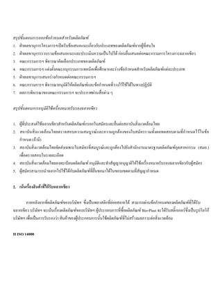 สรุปขั้นตอนการออกขอกําหนดสําหรับผลิตภัณฑ
1. ฝายเลขานุการโครงการฯเปดรับขอเสนอแนะเกี่ยวกับประเภทของผลิตภัณฑจากผูที่สนใจ
2. ฝายเลขานุการรวบรวมขอเสนอแนะและประเมินความเปนไปได กอนยื่นเสนอตอคณะกรรมการโครงการฉลากเขียว
3. คณะกรรมการฯ พิจารณาคัดเลือกประเภทของผลิตภัณฑ
4. คณะกรรมการฯ แตงตั้งคณะอนุกรรมการเทคนิคเพื่อศึกษาและรางขอกําหนดสําหรับผลิตภัณฑแตละประเภท
5. ฝายเลขานุการเสนอรางกําหนดตอคณะกรรมการฯ
6. คณะกรรมการฯ พิจารณาอนุมัติใหผลิตภัณฑและขอกําหนดที่วางไวใชไดในทางปฏิบัติ
7. ผลการพิจารณาของคณะกรรมการฯ จะประกาศผานสื่อตาง ๆ
สรุปขั้นตอนการอนุมัติใชเครื่องหมายรับรองฉลากเขียว
1. ผูที่ประสงคใชฉลากเขียวสําหรับผลิตภัณฑกรอกใบสมัครและยื่นตอสถาบันสิ่งแวดลอมไทย
2. สถาบันสิ่งแวดลอมไทยตรวจสอบความสมบูรณและความถูกตองของใบสมัครรวมทั้งผลทดสอบตามที่กําหนดไวในขอ
กําหนด (ถามี)
3. สถาบันสิ่งแวดลอมไทยจัดสงเฉพาะใบสมัครที่สมบูรณและถูกตองไปยังสํานักงานมาตรฐานผลิตภัณฑอุตสาหกรรม (สมอ.)
เพื่อตรวจสอบในรายละเอียด
4. สถาบันสิ่งแวดลอมไทยลงทะเบียนผลิตภัณฑ อนุมัติและทําสัญญาอนุญาติใหใชเครื่องหมายรับรองฉลากเขียวกับผูสมัคร
5. ผูสมัครสามารถนําฉลากไปใชไดกับผลิตภัณฑที่ยื่นขอมาไดในขอบเขตตามที่สัญญากําหนด
2. เนนเรื่องสินคาที่ไดรับฉลากเขียว
ภายหลังจากที่ผลิตภัณฑของบริษัทฯ ซึ่งเปนพลาสติกที่ยอยสลายได สามารถผานขอกําหนดของผลิตภัณฑที่ไดรับ
ฉลากเขียว บริษัทฯ จะเนนเรื่องผลิตภัณฑของบริษัทฯ ผูประกอบการที่ซื้อผลิตภัณฑ Bio-Plast จะไดรับสติ๊กเกอรซึ่งเปนรูปโลโก
บริษัทฯ เพื่อเปนการรับรองวา สินคาของผูประกอบการนั้นใชผลิตภัณฑที่ไมสรางมลภาวะตอสิ่งแวดลอม
II ISO 14000
 