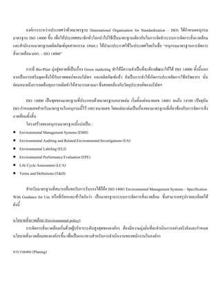 องคการระหวางประเทศวาดวยมาตรฐาน (International Organization for Standardization – ISO) ไดกําหนดอนุกรม
มาตรฐาน ISO 14000 ขึ้น เพื่อใหประเทศสมาชิกทั่วโลกนําไปใชเปนมาตรฐานเดียวกันในการจัดทําระบบการจัดการสิ่งแวดลอม
และสํานักงานมาตรฐานผลิตภัณฑอุตสาหกรรม (สมอ.) ไดนํามาประกาศใชในประเทศไทยในชื่อ “อนุกรมมาตรฐานการจัดการ
สิ่งแวดลอม มอก. – ISO 14000”
การที่ Bio-Plast มุงสูตลาดที่เปนเรื่อง Green marketing ทําใหมีความจําเปนที่จะตองพัฒนาใหได ISO 14000 ทั้งนี้นอก
จากเปนการเสริมจุดแข็งใหกับภาพพจนของบริษัทฯ และผลิตภัณฑแลว ยังเปนการทําใหเกิดการประหยัดการใชทรัพยากร นั่น
ยอมหมายถึงการลดตนทุนการผลิตทําใหสามารถตามมา ซึ่งสอดคลองกับวัตถุประสงคของบริษัทฯ
ISO 14000 เปนชุดของมาตรฐานที่ประกอบดวยมาตรฐานหลายเลม เริ่มตั้งแตหมายเลข 14001 จนถึง 14100 (ปจจุบัน
ISO กําหนดเลขสําหรับมาตรฐานในอนุกรมนี้ไว 100) หมายเลข โดยแตละเลมเปนเรื่องของมาตรฐานที่เกี่ยวของกับการจัดการสิ่ง
แวดลอมทั้งสิ้น
โครงสรางของอนุกรมมาตรฐานนี้แบงเปน :
• Environmental Management Systems (EMS)
• Environmental Auditing and Related Environmental Investigations (EA)
• Environmental Labeling (ELI)
• Environmental Performance Evaluation (EPE)
• Life Cycle Assessment (LCA)
• Terms and Definitions (T&D)
สําหรับมาตรฐานที่สมารถยื่นขอรับการรับรองไดก็คือ ISO 14001 Environmental Management Systems – Specification
With Guidance for Use หรือที่เรียกและเขาใจกันวา เปนมาตรฐานระบบการจัดการสิ่งแวดลอม ซึ่งสามารถสรุปรายละเอียดได
ดังนี้
นโยบายสิ่งแวดลอม (Environmental policy)
การจัดการสิ่งแวดลอมเริ่มดวยผูบริหารระดับสูงสุดขององคกร ตองมีความมุงมั่นที่จะดําเนินการอยางจริงจังและกําหนด
นโยบายสิ่งแวดลอมขององคกรขึ้น เพื่อเปนแนวทางสําหรับการดําเนินงานของพนักงานในองคกร
การวางแผน (Planing)
 