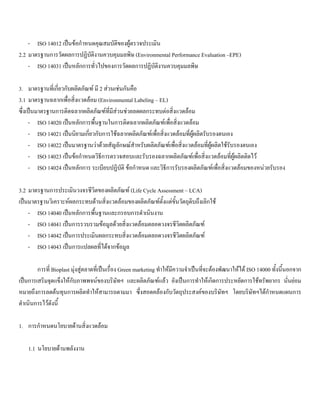 - ISO 14012 เปนขอกําหนดคุณสมบัติของผูตรวจประเมิน
2.2 มาตรฐานการวัดผลการปฏิบัติงานควบคุมมลพิษ (Environmental Performance Evaluation –EPE)
- ISO 14031 เปนหลักการทั่วไปของการวัดผลการปฏิบัติงานควบคุมมลพิษ
3. มาตรฐานที่เกี่ยวกับผลิตภัณฑ มี 2 สวนเชนกันคือ
3.1 มาตรฐานฉลากเพื่อสิ่งแวดลอม (Environmental Labeling – EL)
ซึ่งเปนมาตรฐานการติดฉลากผลิตภัณฑที่มีสวนชวยลดผลกระทบตอสิ่งแวดลอม
- ISO 14020 เปนหลักการพื้นฐานในการติดฉลากผลิตภัณฑเพื่อสิ่งแวดลอม
- ISO 14021 เปนนิยามเกี่ยวกับการใชฉลากผลิตภัณฑเพื่อสิ่งแวดลอมที่ผูผลิตรับรองตนเอง
- ISO 14022 เปนมาตรฐานวาดวยสัญลักษณสําหรับผลิตภัณฑเพื่อสิ่งแวดลอมที่ผูผลิตใชรับรองตนเอง
- ISO 14023 เปนขอกําหนดวิธีการตรวจสอบและรับรองฉลากผลิตภัณฑเพื่อสิ่งแวดลอมที่ผูผลิตติดไว
- ISO 14024 เปนหลักการ ระเบียบปฏิบัติ ขอกําหนด และวิธีการรับรองผลิตภัณฑเพื่อสิ่งแวดลอมของหนวยรับรอง
3.2 มาตรฐานการประเมินวงจรชีวิตของผลิตภัณฑ (Life Cycle Assessment – LCA)
เปนมาตรฐานวิเคราะหผลกระทบดานสิ่งแวดลอมของผลิตภัณฑตั้งแตขั้นวัตถุดิบถึงเลิกใช
- ISO 14040 เปนหลักการพื้นฐานและกรอบการดําเนินงาน
- ISO 14041 เปนการรวบรวมขอมูลดวยสิ่งแวดลอมตลอดวงจรชีวิตผลิตภัณฑ
- ISO 14042 เปนการประเมินผลกระทบสิ่งแวดลอมตลอดวงจรชีวิตผลิตภัณฑ
- ISO 14043 เปนการแปลผลที่ไดจากขอมูล
การที่ Bioplast มุงสูตลาดที่เปนเรื่อง Green marketing ทําใหมีความจําเปนที่จะตองพัฒนาใหได ISO 14000 ทั้งนี้นอกจาก
เปนการเสริมจุดแข็งใหกับภาพพจนของบริษัทฯ และผลิตภัณฑแลว ยังเปนการทําใหเกิดการประหยัดการใชทรัพยากร นั่นยอม
หมายถึงการลดตนทุนการผลิตทําใหสามารถตามมา ซึ่งสอดคลองกับวัตถุประสงคของบริษัทฯ โดยบริษัทฯไดกําหนดแผนการ
ดําเนินการไวดังนี้
1. การกําหนดนโยบายดานสิ่งแวดลอม
1.1 นโยบายดานพลังงาน
 