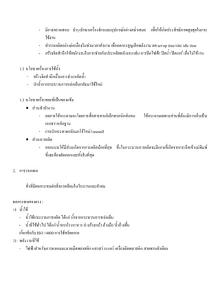 - มีการตรวจสอบ บํารุงรักษาเครื่องจักรและอุปกรณอยางสมํ่าเสมอ เพื่อใหเกิดประสิทธิภาพสูงสุดในการ
ใชงาน
- ทําการผลิตอยางตอเนื่องในชวงเวลาทํางาน เพื่อลดการสูญเสียพลังงาน ลด set-up time และ idle time
- สรางจิตสํานึกใหพนักงานในการชวยกันประหยัดพลังงาน เชน การปดไฟฟา ปดนํ้า ปดแอร เมื่อไมใชงาน
1.2 นโยบายเรื่องการใชนํ้า
- สรางจิตสํานึกเรื่องการประหยัดนํ้า
- นํานํ้าจากกระบวนการหลอเย็นกลับมาใชใหม
1.3 นโยบายเรื่องขยะที่เปนของแข็ง
• สวนสํานักงาน
- ลดการใชกระดาษลงโดยการสื่อสารทางอิเล็กทรอนิกสแทน ใชกระดาษเฉพาะสวนที่ตองมีการเก็บเปน
เอกสารหลักฐาน
- การนํากระดาษกลับมาใชใหม (reused)
• สวนการผลิต
- ออกแบบใหมีสวนเกิดจากการผลิตนอยที่สุด ซึ่งในกระบวนการผลิตจะมีแกนที่เกิดจากการฉีดเขาแมพิมพ
ซึ่งจะตองตัดออกและทิ้งในที่สุด
2. การวางแผน
สิ่งที่มีผลกระทบตอสิ่งแวดลอมในโรงงานและสังคม
ผลกระทบทางตรง :
1) นํ้าใช
- นํ้าใชกระบวนการผลิต ไดแก นํ้าจากกระบวนการหลอเย็น
- นํ้าที่ใชทั่วไป ไดแก นํ้าจากโรงอาหาร อางลางหนา ลางมือ นํ้าลางพื้น
เกี่ยวขอกับ ISO 14000 การใชทรัพยากร
2) พลังงานที่ใช
- ไฟฟาสําหรับการหลอมละลายเม็ดพลาสติก แสงสวาง แอร เครื่องฉีดพลาสติก สายพานลําเลียง
 