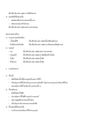 เกี่ยวของกับ ISO 14000 การใชทรัพยากร
3) ของเสียที่เปนของแข็ง
- เศษพลาสติกจากการตกแตงชิ้นงาน
- เศษกระดาษจากสํานักงาน
เกี่ยวของกับ ISO 14000 มลภาวะทางสายตา
ผลกระทบทางออม :
1) ระบบการขนสงลําเลียง
- นํ้ามันที่ใช เกี่ยวของกับ ISO 14000 สิ้นเปลืองพลังงาน
- ไอเสียจากทอไอเสีย เกี่ยวของกับ ISO 14000 การปลอยของเสียสูอากาศ
2) รถยนต
- ยาง เกี่ยวของกับ ISO 14000 มลภาวะทางสายตา
- แบตเตอรี่ เกี่ยวของกับ ISO 14000 สารพิษที่ตกคางในดิน
- นํ้ามัน เกี่ยวของกับ ISO 14000 นํ้าเสีย
- นํ้าลางรถ เกี่ยวของกับ ISO 14000 นํ้าเสีย
3. การดําเนินการ
1) เรื่องนํ้า
- ติดตั้งมิเตอรนํ้าเพื่อควบคุมปริมาณการใชนํ้า
- ปรับปรุงการใชนํ้าสําหรับกระบวนการหลอเย็น โดยการกรองและนํากลับมาใชใหม
- ประหยัดการใชนํ้าในหองนํ้า และสวนอื่น ๆ
2) เรื่องพลังงาน
- ติดตั้งมิเตอรไฟฟา
- ประหยัดการใชไฟฟา แสงสวาง และแอร
- ลดการสูญเสียเวลาของเครื่องจักร
- ปรับปรุงการทํางานของระบบหลอเย็น
3) เรื่องขยะที่เปนของแข็ง
- การนํากระดาษกลับมาใชใหม (reused)
 