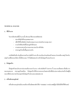 TECHNICAL ANALYSIS
1. ที่ตั้งโรงงาน
ในการเลือกทําเลที่ตั้งโรงงานนั้น พิจารณาไดจากหลายปจจัย เชน
- สถานที่อยูใกลกับกรุงเทพมหานคร
- เพื่อใหไดรับสิทธิประโยชนจากคณะกรรมการสงเสริมการลงทุน เขต 3
- ความใกลเคียงกับที่ตั้งของลูกคาเปาหมาย
- ความสะดวกสบายในการคมนาคม (ถนนวิภาวดีรังสิต)
- สาธารณูปโภคขั้นพื้นฐานครบครัน
จากปจจัยขางตน ทําเลที่เหมาะสมในการจัดตั้งโรงงาน คือ ถนนนิคม ตําบลนิคมสรางตนเอง อําเภอเมือง ลพบุรี จังหวัด
ลพบุรี บนที่ดินของบริษัทฯ เนื้อที่ประมาณ 5 ไร ซึ่งเพียงพอแกการสรางสิ่งปลูกสรางตามโครงการ
2. สิ่งปลูกสราง
สิ่งปลูกสรางตามโครงการประกอบดวย อาคารโรงงาน 1 หลัง คลังสินคา โรงอาหาร รั้ว ถนน และที่จอดรถ เปนตน การ
คมนาคมสะดวก สาธารณูปโภคพรอม สิ่งปลูกสรางไดรับการออกแบบโดยสถาปนิกที่มีประสบการณและกอสรางโดยผูรับ
เหมาะที่มีประสบการณ เงินลงทุนในสิ่งปลูกสรางประมาณ 8,000,000 บาท
3. เครื่องจักรและอุปกรณ
เครื่องจักรและอุปกรณประกอบดวย เครื่องฉีดพลาสติก ยี่หอ “TOSHIBA” จากประเทศญี่ปุน ซึ่งเปนยี่หอที่ใชกันแพร
 