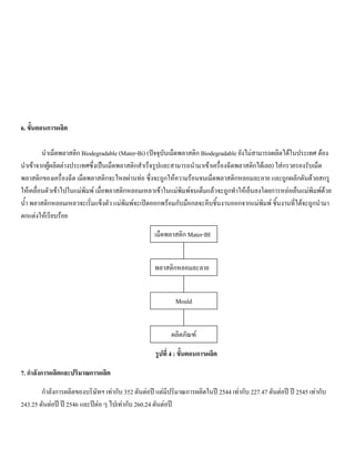6. ขั้นตอนการผลิต
นําเม็ดพลาสติก Biodegradable (Mater-Bi) (ปจจุบันเม็ดพลาสติก Biodegradable ยังไมสามารถผลิตไดในประเทศ ตอง
นําเขาจากผูผลิตตางประเทศซึ่งเปนเม็ดพลาสติกสําเร็จรูปและสามารถนํามาเขาเครื่องฉีดพลาสติกไดเลย) ใสกรวยรองรับเม็ด
พลาสติกของเครื่องฉีด เม็ดพลาสติกจะไหลผานทอ ซึ่งจะถูกใหความรอนจนเม็ดพลาสติกหลอมละลาย และถูกผลักดันดวยสกรู
ใหเคลื่อนตัวเขาไปในแมพิมพ เมื่อพลาสติกหลอมเหลวเขาในแมพิมพจนเต็มแลวจะถูกทําใหเย็นลงโดยการหลอเย็นแมพิมพดวย
นํ้า พลาสติกหลอมเหลวจะเริ่มแข็งตัว แมพิมพจะเปดออกพรอมกับมือกลจะคีบชิ้นงานออกจากแมพิมพ ชิ้นงานที่ไดจะถูกนํามา
ตกแตงใหเรียบรอย
รูปที่ 4 : ขั้นตอนการผลิต
7. กําลังการผลิตและปริมาณการผลิต
กําลังการผลิตของบริษัทฯ เทากับ 352 ตันตอป แตมีปริมาณการผลิตในป 2544 เทากับ 227.47 ตันตอป ป 2545 เทากับ
243.25 ตันตอป ป 2546 และปตอ ๆ ไปเทากับ 260.24 ตันตอป
เม็ดพลาสติก Mater-BI
พลาสติกหลอมละลาย
Mould
ผลิตภัณฑ
 